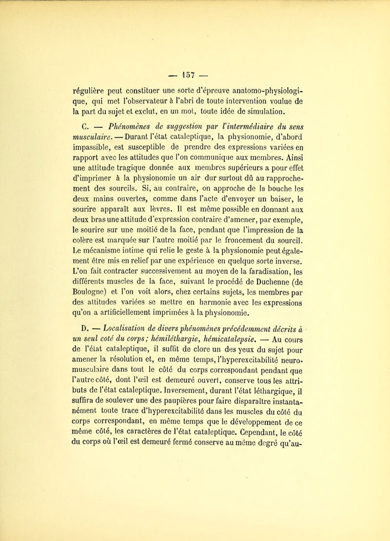 régulière peut constituer une sorte d'épreuve anatomo-physiologi- que, qui met l'observateur à l'abri de toute intervention voulue de la part du sujet et exclut, en un mot, toute idée de simulation. C. — Phénomènes de suggestion par Vintermédiaire du sens musculaire. — Durant l'état cataleptique, la physionomie, d'abord impassible, est susceptible de prendre des expressions variées en rapport avec les attitudes que l'on communique aux membres. Ainsi une attitude tragique donnée aux membres supérieurs a pour effet d'imprimer à la physionomie un air dur surtout dû au rapproche- ment des sourcils. Si, au contraire, on approche de la bouche les deux mains ouvertes, comme dans l'acte d'envoyer un baiser, le sourire apparaît aux lèvres. Il est même possible en donnant aux deux bras une attitude d'expression contraire d'amener, par exemple, le sourire sur une moitié de la face, pendant que l'impression de la colère est marquée sur l'autre moitié par le froncement du sourcil. Le mécanisme intime qui relie le geste à la physionomie peut égale- ment être mis en relief par une expérience en quelque sorte inverse. L'on fait contracter successivement au moyen de la faradisation, les différents muscles de la face, suivant le procédé de Duchenne (de Boulogne) et l'on voit alors, chez certains sujets, les membres par des altitudes variées se mettre en harmonie avec les expressions qu'on a artificiellement imprimées à la physionomie. D. — Localisation de divers phénomènes précédemment décrits à un seul coté du corps; hémiléthargie, hémicatalepsie. — Au cours de l'état cataleptique, il suffit de clore un des yeux du sujet pour amener la résolution et, en même temps, i'hyperexcitabilité neuro- musculaire dans tout le côté du corps correspondant pendant que l'autre côté, dont l'œil est demeuré ouvert, conserve tous les attri- buts de l'état cataleptique. Inversement, durant l'état léthargique, il suffira de soulever une des paupières pour faire disparaître instanta- nément toute trace d'hyperexcitabilitô dans les muscles du côté du corps correspondant, en même temps que le développement de ce même côté, les caractères de l'état cataleptique. Cependant, le côté du corps où l'œil est demeuré fermé conserve au même degré qu'au-