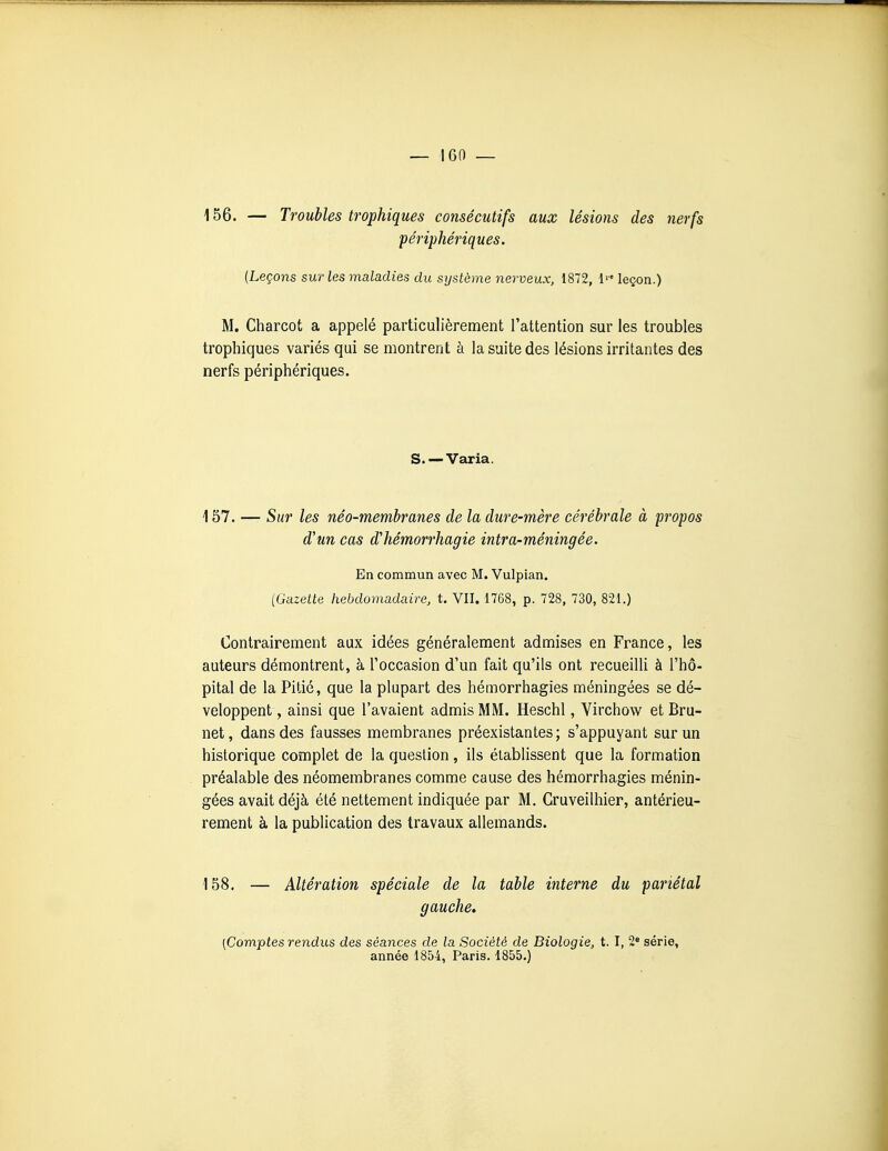 156. — Troubles trophiques consécutifs aux lésions des nerfs périphériques. (Leçons sur les maladies du système nerveux, 1872, l' leçon.) M. Charcot a appelé particulièrement l'attention sur les troubles trophiques variés qui se montrent à la suite des lésions irritantes des nerfs périphériques. S. — Varia. 157. — Sur les néo-membranes de la dure-mère cérébrale à -propos d'un cas d'hémorrhagie intra-méningée. En commun avec M. Vulpian. {Gazette hebdomadaire, t. VII, 1768, p. 728, 730, 821.) Contrairement aux idées généralement admises en France, les auteurs démontrent, à l'occasion d'un fait qu'ils ont recueilli à l'hô- pital de la Pitié, que la plupart des hémorrhagies méningées se dé- veloppent , ainsi que l'avaient admis MM. Heschl, Virchow et Bru- net, dans des fausses membranes préexistantes; s'appuyant sur un historique complet de la question, ils établissent que la formation préalable des néomembranes comme cause des hémorrhagies ménin- gées avait déjà été nettement indiquée par M. Cruveilhier, antérieu- rement à la publication des travaux allemands. 158, — Altération spéciale de la table interne du pariétal gauche. {Comptes rendus des séances de la Société de Biologie, t. I, 2« série, année 1854, Paris. 1855.)