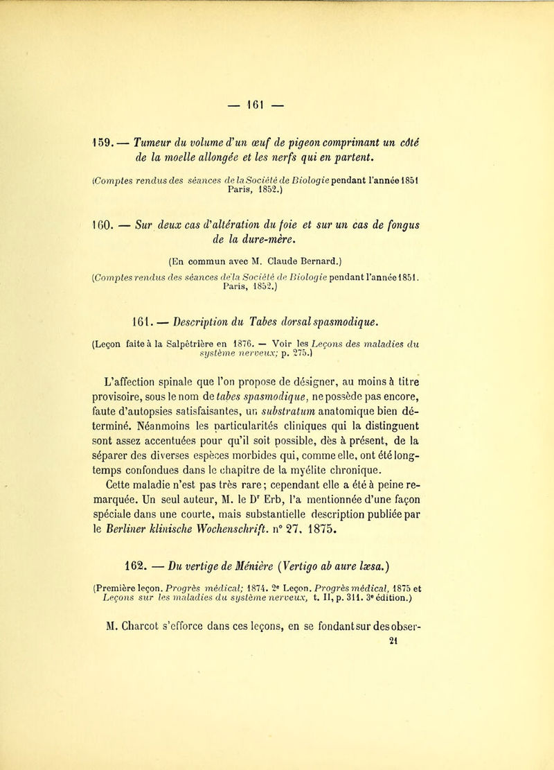 159. — Tumeur du volume d'un œuf de pigeon comprimant un côté de la moelle allongée et les nerfs qui en partent. {Comptes rendus des séances de la Société de Biologie pendant l'année 1851 Paris, 1852.) 160. — Sur deux cas d'altération du foie et sur un cas de fongus de la dure-mère. (En commun avec M. Claude Bernard.) [Comptes rendus des séances delà Société de Biologie pendant l'année 1851. Paris, 1852.) 161. — Description du Tabès dorsal spasmodique. (Leçon faite à la Salpêtrière en 1876. — Voir les Leçons des maladies du système nerveux; p. 275.) L'affection spinale que l'on propose de désigner, au moins à titre provisoire, sous le nom de tabès spasmodique, ne possède pas encore, faute d'autopsies satisfaisantes, un substratum anatomique bien dé- terminé. Néanmoins les particularités cliniques qui la distinguent sont assez accentuées pour qu'il soit possible, dès à présent, de la séparer des diverses espèces morbides qui, comme elle, ont été long- temps confondues dans le chapitre de la myélite chronique. Cette maladie n'est pas très rare ; cependant elle a été à peine re- marquée. Un seul auteur, M. le D' Erb, l'a mentionnée d'une façon spéciale dans une courte, mais substantielle description publiée par le Berliner klinische Wochenschrift. n° 27, 1875. 162. — Du vertige de Ménière {Vertigo ab aure Ixsa.) (Première leçon. Progrès médical; 1874. 2« heqon. Progrès médical, 1875 et Leçons sur les maladies du système nerveux, t. II, p. 311. 3» édition.) M. Charcot s'efforce dans ces leçons, en se fondant sur des obser- 21