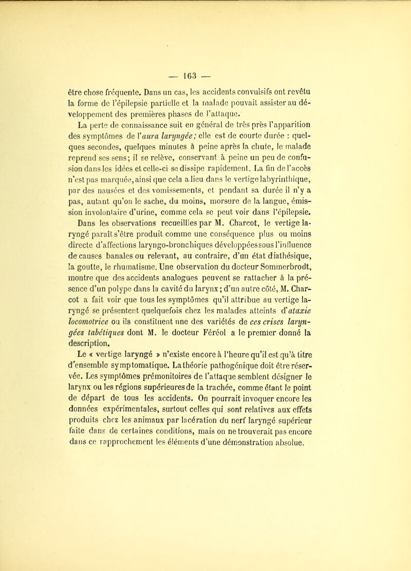 être chose fréquente. Dans un cas, les accidents convuisifs ont revêtu la forme de l'épilepsie partielle et la malade pouvait assister au dé- veloppement des premières phases de l'attaque. La perte de connaissance suit en général de très près l'apparition des symptômes de Vaura laryngée; elle est de courte durée : quel- ques secondes, quelques minutes à peine après la chute, le malade reprend ses sens; il se relève, conservant à peine un peu de confu- sion dans les idées et celle-ci se dissipe rapidement. La fin de l'accès n'est pas marquée, ainsi que cela a lieu dans le vertige labyrinthique, par des nausées et des vomissements, et pendant sa durée il n'y a pas, autant qu'on le sache, du moins, morsure de la langue, émis- sion involontaire d'urine, comme cela se peut voir dans l'épilepsie. Dans les observations recueillies par M. Charcot, le vertige la- ryngé paraît s'être produit comme une conséquence plus ou moins directe d'affections laryngo-bronchiques développéessous l'influence de causes banales ou relevant, au contraire, d'un état diathésique, la goutte, le rhumatisme. Une observation du docteur Sommerbrodt, montre que des accidents analogues peuvent se rattacher à la pré- sence d'un polype dans la cavité du larynx ; d'un autre côté, M. Char- cot a fait voir que tous les symptômes qu'il attribue au vertige la- ryngé se présentent quelquefois chez les malades atteints (ïataxie locomotrice ou ils constituent une des variétés de ces crises laryn- gées tabétiques dont M. le docteur Féréol a le premier donné la description. Le « vertige laryngé » n'existe encore à l'heure qu'il est qu'à titre d'ensemble symptomatique. La théorie pathogénique doit être réser- vée. Les symptômes prémonitoires de l'attaque semblent désigner le larynx ou les régions supérieures de la trachée, comme étant le point de départ de tous les accidents. On pourrait invoquer encore les données expérimentales, surtout celles qui sont relatives aux effets produits chez les animaux par lacération du nerf laryngé supérieur faite dans de certaines conditions, maison ne trouverait pas encore dans ce rapprochement les éléments d'une démonstration absolue.