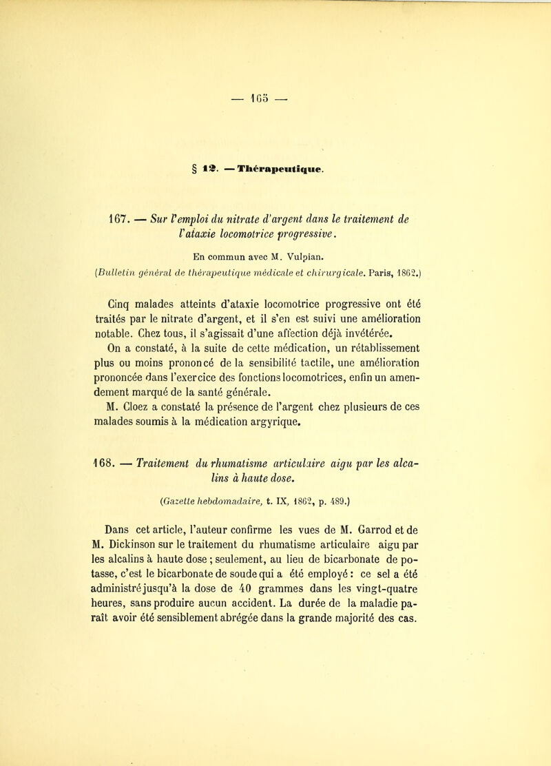 § t2. —Thérapeutique. 167. — Sur remploi du nitrate d'argent dans le traitement de Vaiaxie locomotrice progressive. . En commun avec M. Vulpian. [Bulletin général de thérapeutique médicale et chirurgicale. Paris, 1862.) Cinq malades atteints d'ataxie locomotrice progressive ont été traités par le nitrate d'argent, et il s'en est suivi une amélioration notable. Chez tous, il s'agissait d'une affection déjà invétérée. On a constaté, à la suite de cette médication, un rétablissement plus ou moins prononcé delà sensibilité tactile, une amélioration prononcée dans l'exercice des fonctions locomotrices, enfin un amen- dement marqué de la santé générale. M. Cloez a constaté la présence de l'argent chez plusieurs de ces malades soumis à la médication argyrique. 168. — Traitement du rhumatisme articulaire aigu par les alca- lins à haute dose. (Gazette hebdomadaire, t. IX, 1862, p. 489.) Dans cet article, l'auteur confirme les vues de M. Garrod et de M. Dickinson sur le traitement du rhumatisme articulaire aigu par les alcalins à haute dose ; seulement, au lieu de bicarbonate de po- tasse, c'est le bicarbonate de soude qui a été employé : ce sel a été administré jusqu'à la dose de 40 grammes dans les vingt-quatre heures, sans produire aucun accident. La durée de la maladie pa- raît avoir été sensiblement abrégée dans la grande majorité des cas.