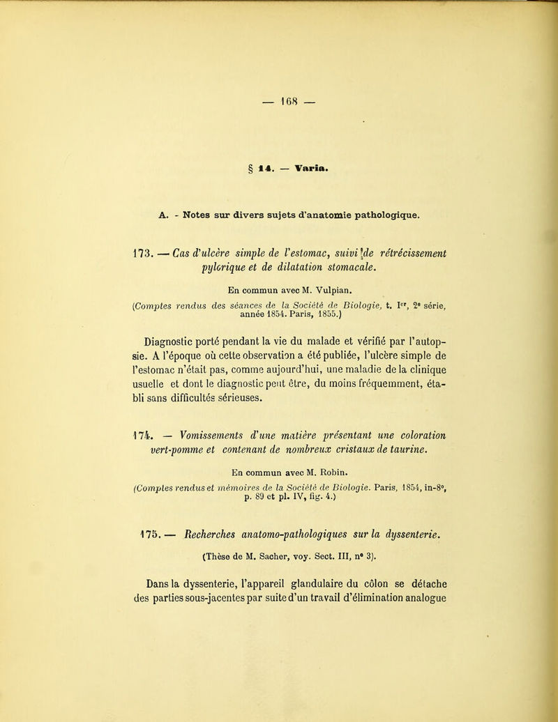 §14. — Taria. A. - Notes sur divers sujets d'anatomie pathologique. ils.Cas d'ulcère simple de Vestomac, suivi [de rétrécissement pylorique et de dilatation stomacale. En commun avec M. Vulpian. {Comptes rendus des séances de la Société de Biologie, t. l, 2* série, année 1854. Paris, 1855.) Diagnostic porté pendant la vie du malade et vérifié par l'autop- sie. A l'époque où cette observation a été publiée, l'ulcère simple de l'estomac n'était pas, comme aujourd'hui, une maladie de la clinique usuelle et dont le diagnostic peut être, du moins fréquemment, éta- bli sans difficultés sérieuses. 174. — Vomissements d'une matière présentant une coloration vert-pomme et contenant de nombreux cristaux de taurine. En commun avec M. Robin. (Comples rendus et mémoires de la Société de Biologie. Paris, 1854, in-S», p. 89 et pl. IV, fig. 4.) 175.— Recherches anatomo-pathologiques sur la dyssenterie. (Thèse de M. Sacher, voy. Sect. III, n 3]. Dans la dyssenterie, l'appareil glandulaire du côlon se détache des parties sous-jacentes par suite d'un travail d'élimination analogue