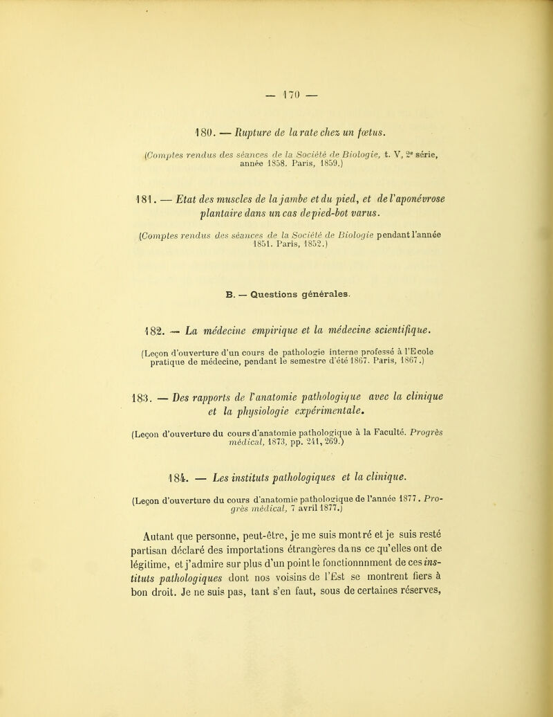 180. — Rupture de la rate chez un fœtus. {Comptes rendus des séances de la Société de Biologie, t. V, 2* série, année 1858. Paris, 1859.) 181. — Etat des muscles de la jambe et du pied, et de F aponévrose plantaire dans un cas depied-bot varus. [Comptes rendus des séances de la Société de Biologie pendant l'année 1851. Paris, 1852.) B. — Questions générales. 182. — La médecine empirique et la médecine scientifique. (Leçon d'ouverture d'un cours de pathologie interne professé à l'Ecole pratique de médecine, pendant le semestre d'été 1867. Paris, 1867.) 183, — Des rapports de Vanatomie pathologique avec la clinique et la physiologie expérimentale, (Leçon d'ouverture du cours d'anatomie pathologique à la Faculté. Progrès médical, 1873, pp. 241, 269.) \ 84. — Les instituts pathologiques et la clinique. (Leçon d'ouverture du cours d'anatomie pathologique de Tannée 1877 . Pro- grès médical, 7 avril 1877.) Autant que personne, peut-être, je me suis montré et je suis resté partisan déclaré des importations étrangères dans ce qu'elles ont de légitime, et j'admire sur plus d'un point le fonctionnnment decesiw5- tituts pathologiques dont nos voisins de l'Est se montrent fiers à bon droit. Je ne suis pas, tant s'en faut, sous de certaines réserves,