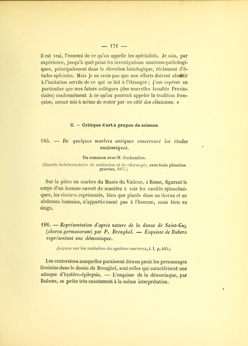 il est vrai, l'ennemi de ce qu'on appelle les spécialités. Je sais, par expérience, jusqu'à quel point les investigations anatomo-pathologi- ques, principalement dans la direction histologique, réclament d'é- tudes spéciales. Mais je ne crois pas que nos efforts doivent aboutir à l'imitation servile de ce qui se fait à l'étranger; j'ose espérer en particulier que mes futurs collègues (des nouvelles facultés Provin- ciales) conformément à ce qu'on pourrait appeler la tradition fran- çaise, seront mis à même de rester par un côté des cliniciens. » C. — Critique d'art à propos de science. 185. — De quelques marbres antiques concernant les études anatomiques. En commun avec M. Dechambre. [Gazette hehclomadaire de médecine et de chirurgie, avec trois planches gravées, 1857.) Sur la pièce en marbre du Musée du Vatican, à Rome, figurant le corps d'un homme ouvert de manière à voir les cavités splanchni- ques, les viscères représentés, bien que placés dans un thorax et un abdomen humains, n'appartiennent pas à l'homme, mais bien au singe. 186. — Représentation d'après nature de la danse de Saint-Guy (chorea germanorum) par P. Breughel. — Esquisse de Uubens représentant une démoniaque. [Leçons sur les maladies du système nerveux, 1.1, p. 405.) Les contorsions auxquelles paraissent être en proie les personnages féminins dans le dessin de Breughel, sont celles qui caractérisent une attaque d'hystéro-épilepsie. — L'esquisse de la démoniaque, par Rubens, se prête très exactement à la même interprétation.