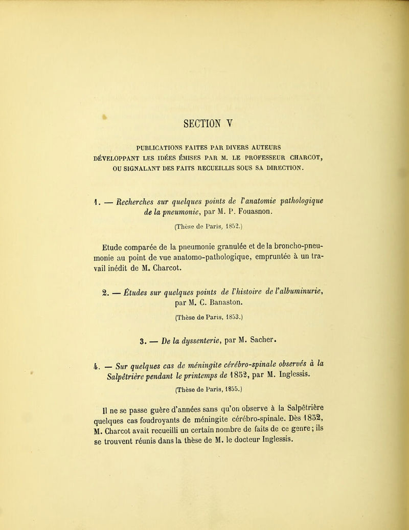 SECTION V PUBLICATIONS FAITES PAR DIVERS AUTEURS DÉVELOPPANT LES IDÉES ÉMISES PAR M. LE PROFESSEUR CHARCOT, OU SIGNALANT DES FAITS RECUEILLIS SOUS SA DIRECTION. 1. — Recherches sur quelques points de Vanatomie pathologique de la pneumonie, par M. P. Fouasnon. (Thèse de Paris, 1852.) Etude comparée de la pneumonie granulée et de la broncho-pneu- monie au point de vue anatomo-pathologique, empruntée à un tra- vail inédit de M. Charcot. 2[. — Etudes sur quelques points de Vhistoire de Valbuminurie, par M. G. Banaston. (Thèse de Paris, 1853.) Z. — Delà dyssenterie, par M. Sacher. 4. — Sur quelques cas de méningite cérébro-spinale observés à la Salpêtrière pendant le printemps de 1852, par M. Inglessis. (Thèse de Paris, 1855.) Il ne se passe guère d'années sans qu'on observe à la Salpêtrière quelques cas foudroyants de méningite cérébro-spinale. Dès 1852, M. Charcot avait recueilli un certain nombre de faits de ce genre ; ils se trouvent réunis dans la thèse de M. le docteur Inglessis.