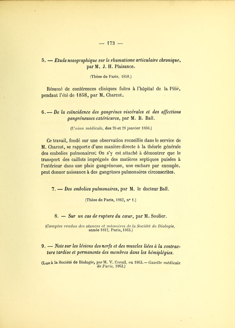 5. — Etude nosographique sur le rhumatisme articulaire chronique, par M. J. H. Plaisance. (Thèse de Paris, 1858.) Résumé de conférences cliniques faites à l'hôpital de la Pitié, pendant l'été de 1858, par M. Charcot. 6. — De la coïncidence des gangrènes viscérales et des affections gangréneuses extérieures, par M. B. Bail. {Union médicale, des 26 et 28 janvier 1860.) Ce travail, fondé sur une observation recueillie dans le service de M. Charcot, se rapporte d'une manière directe à la théorie générale des embolies pulmonaires: On s'y est attaché à démontrer que le transport des caillots imprégnés des matières septiques puisées à l'extérieur dans une plaie gangréneuse, une eschare par exemple, peut donner naissance à des gangrènes pulmonaires circonscrites. 7. — Des embolies pulmonaires, par M. le docteur Bail. (Thèse de Paris, 1862, n 1.) 8. — Sur un cas de rupture du cœur, par M. Soulier. (Comptes rendus des séances et mémoires de la Société de Biologie, année 1812, Paris, 1863.) 9. — Note sur les lésions des nerfs et des muscles liées à la contrac- ture tardive et permanente des membres dans les hémiplégies. (Lue à la Société de Biologie, par M. V. Cornil, nn —Gazette médicale de Paris, 1863.)