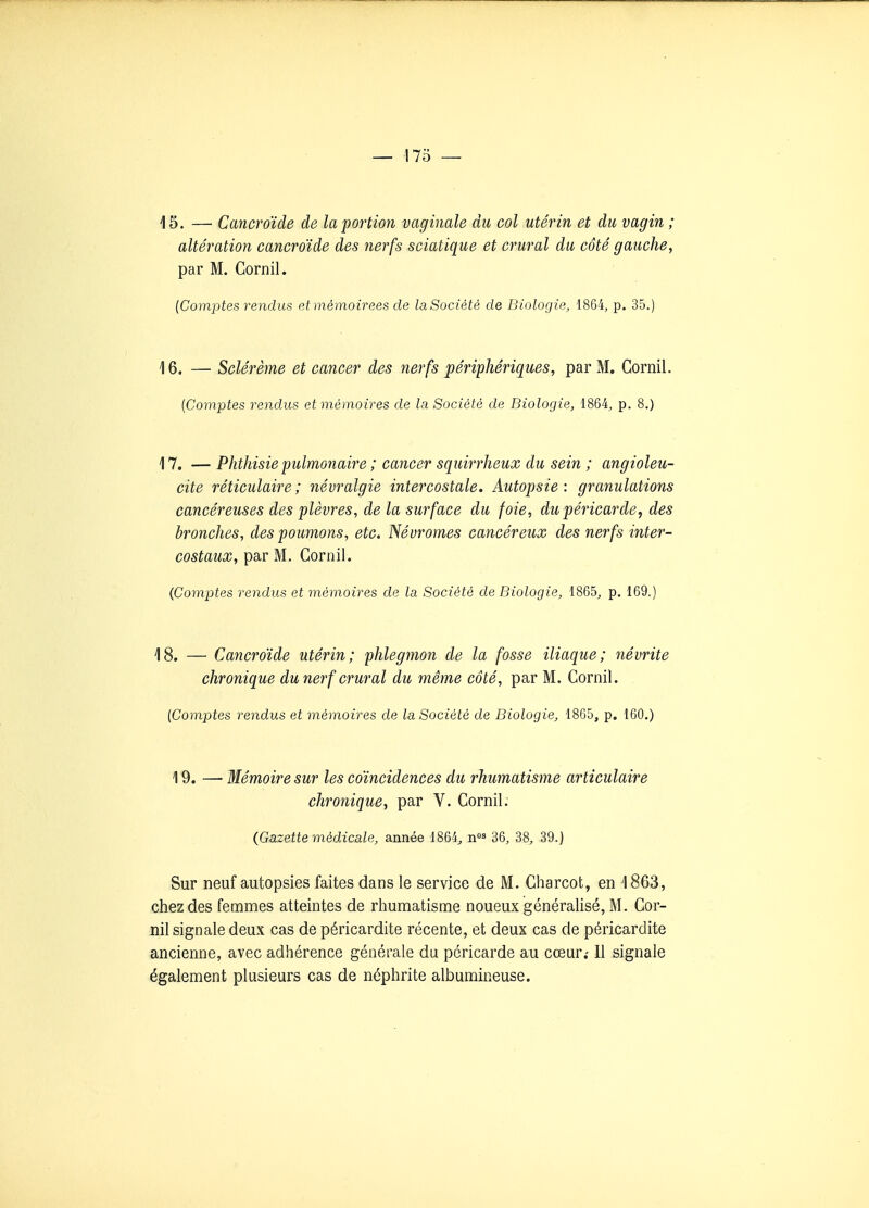 15. — Cancroïde de la portion vaginale du col utérin et du vagin ; altération cancroïde des nerfs sciatique et crural du côté gauche, par M. Cornil. {Comptes rendus et mèmoirees de laSociétè de Biologie, 1864, p. 35.) 16. — Sclérème et cancer des nerfs périphériques, par M. Cornil. [Comptes rendus et mémoires de la Société de Biologie, 1864, p. 8.) 17. — Phthisie pulmonaire ; cancer squirrJieux du sein ; angioleu- cite réticulaire; névralgie intercostale. Autopsie: granulations cancéreuses des plèvres, de la suî'face du foie, du péricarde, des bronches, des poumons, etc. Névromes cancéreux des nerfs inter- costaux, par M. Cornil. (Comptes rendus et mémoires de la Société de Biologie, 1865, p. 169.) 18. — Cancroïde utérin; phlegmon de la fosse iliaque; névrite chronique du nerf crural du même côté, par M. Cornil. [Comptes rendus et mémoires de la Société de Biologie, 1865, p. 160.) 19. —- Mémoire sur les coïncidences du rhumatisme articulaire chronique, par V. Cornil. (Gazette médicale, année 1864^ n 36, 38, 39.) Sur neuf autopsies faites dans le service de M. Charcot, en 1863, chez des femmes atteintes de rhumatisme noueux générahsé, M. Cor- nil signale deux cas de péricardite récente, et deux cas de péricardite ancienne, avec adhérence générale du péricarde au cœur; Il signale également plusieurs cas de néphrite albumineuse.
