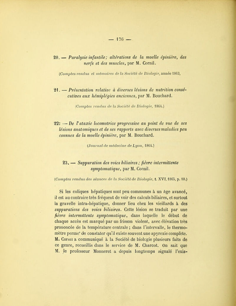 20. — Paralysie infantile; altérations de la moelle épinière, des nerfs et des muscles, par M. Cornil. {Comptes rendus et mémoires de la Société de Biologie, année 1863, 21. — Présentation relative à diverses lésions de nutrition consé- cutives aux hémiplégies anciennes, par M. Bouchard. [Comptes rendus de la Société de Biologie, 1864.) 22: —- De V ataxie locomotrice progressive au point de vue de ses lésions anatomiques et de ses rapports avec diverses maladies peu connues de la moelle épinière, par M. Bouchard. {Journal de médecine de Lyon, 1864.) 23. — Suppuration des voies biliaires ; fièvre intermittente symptomatique, par M. Cornil. (Comptes rendus des séances de la Société de Biologie, t. XVI, 1865, p. 10.) Si les coliques hépatiques sont peu communes à un fige avancé, il est au contraire très fréquent de voir des calculs biliaires, et surtout la gravelle intra-hépatique, donner lieu chez les vieillards à des suppurations des voies biliaires. Cette lésion se traduit par une fièvre intermittente symptomatique, dans laquelle le début de chaque accès est marqué par un frisson violent, avec élévation très prononcée de la température centrale ; dans Fintervalle, le thermo- mètre perme'^ de constater qu'il existe souvent une apyrexie complète. M. Cormi a communiqué à la Société de biologie plusieurs faits de ce genre, recueillis dans le service de M. Charcot. On sait que M. le professeur Monneret a depuis longtemps signalé l'exis-