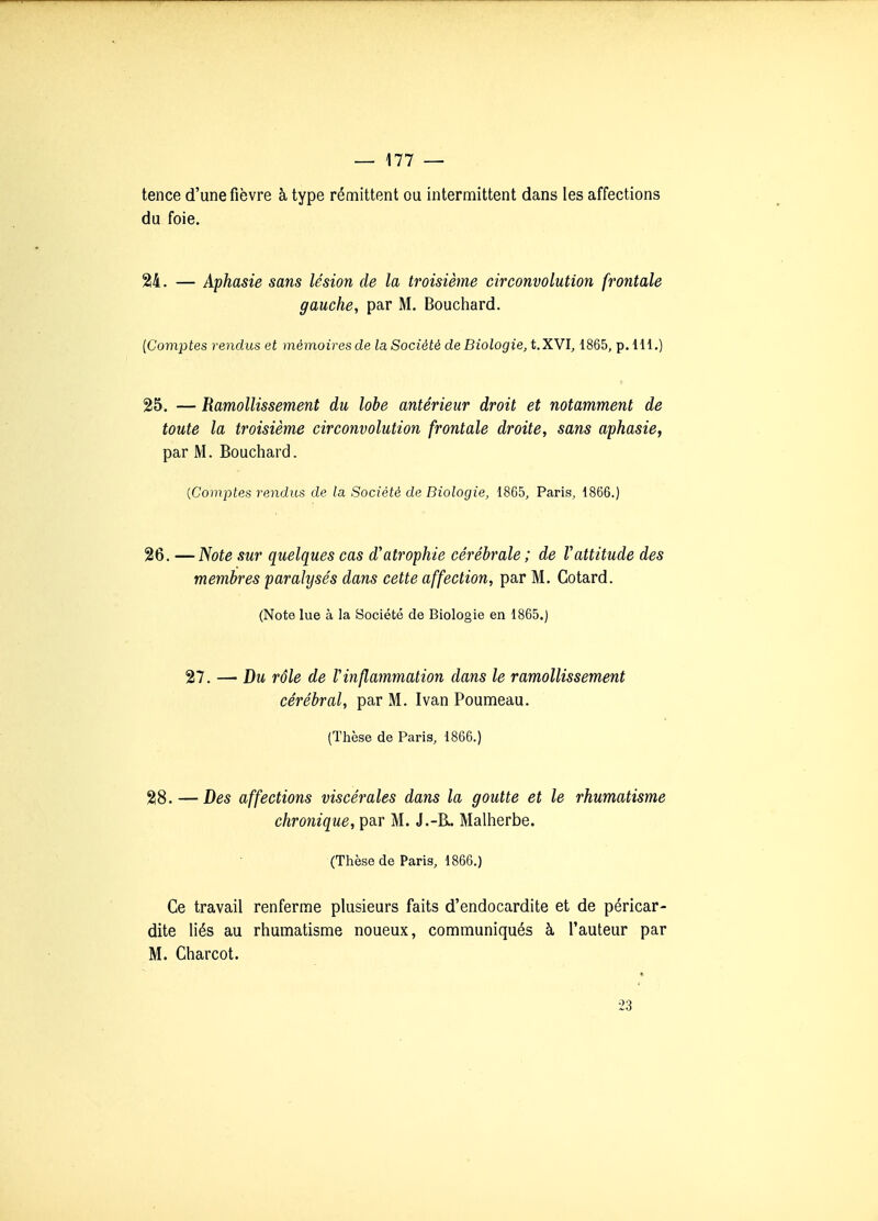 tence d'une fièvre à type rémittent ou intermittent dans les affections du foie. 24. — Aphasie sans lésion de la troisième circonvolution frontale gauche, par M. Bouchard. {Comptes rendus et mémoires de la Société de Biologie, t.XVÏ, 1865, p. 111.) 25. — Ramollissement du lobe antérieur droit et notamment de toute la troisième circonvolution frontale droite, sans aphasie, par M. Bouchard. {Comptes rendus de la Société de Biologie, 1865, Paris, 1866.) 26. —Note sur quelques cas d'atrophie cérébrale ; de Vattitude des membres paralysés dans cette affection, par M. Cotard. (Note lue à la Société de Biologie en 1865.) 27. — Bu rôle de l'inflammation dans le ramollissement cérébral, par M. Ivan Poumeau. (Thèse de Paris, 1866.) 28. — Bes affections viscérales dans la goutte et le rhumatisme chronique, par M. J.-R. Malherbe. (Thèse de Paris, 1866.) Ce travail renferme plusieurs faits d'endocardite et de péricar- dite liés au rhumatisme noueux, communiqués à l'auteur par M. Charcot. ■23