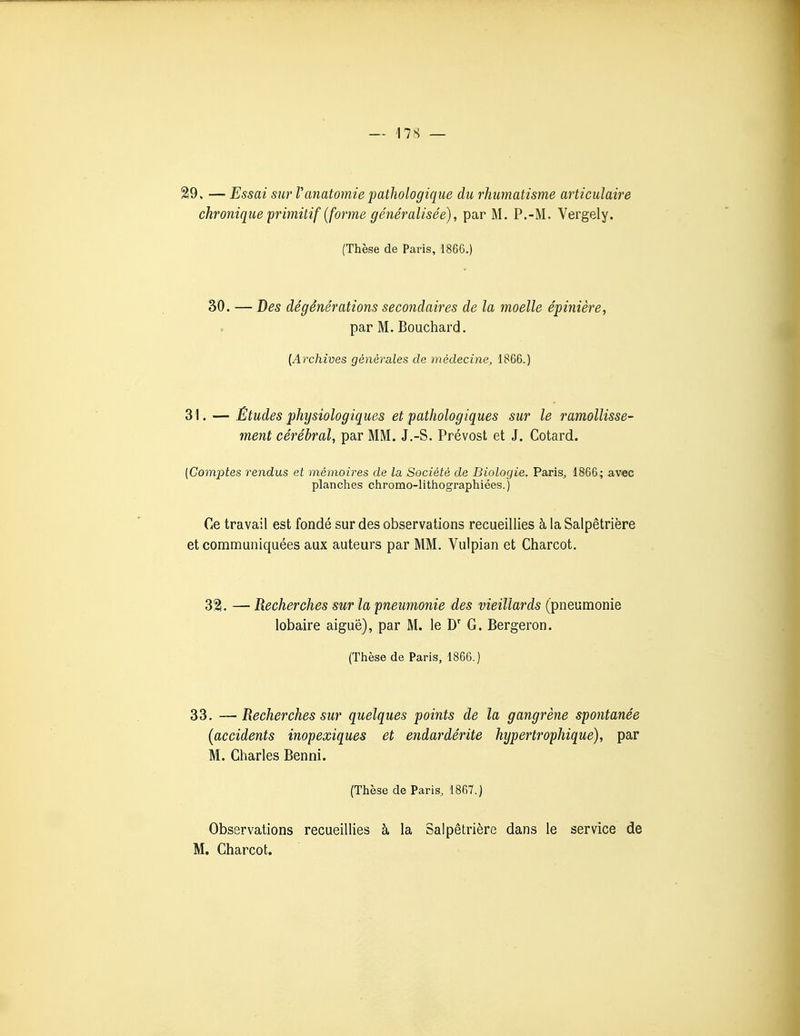 29. — Essai sur Vanatomie pathologique du rhumatisme articulaire chronique primitif (faune généralisée), par M. P.-M. Vergely. [Thèse de Paris, 1866.) 30. — Des dégénérations secondaires de la moelle épinière, par M. Bouchard. [Archives générales de médecine^ 1866.) 31. — Études physiologiques et pathologiques sur le ramollisse- ment cérébral, par MM. J.-S. Prévost et J. Cotard. (Comptes rendus et mémoires de la Société de Biologie. Paris, 1866; avec planches chromo-lithographiées. ) Ce travail est fondé sur des observations recueillies à la Salpétrière et communiquées aux auteurs par MM. Vulpian et Charcot. 321. — Recherches sur la pneumonie des vieillards (pneumonie lobaire aiguë), par M. le D' G. Bergeron. (Thèse de Paris, 1866.) 33. —Recherches sur quelques points de la gangrène spontanée (accidents inopexiques et endardérite hypertrophique), par M. Charles Benni. (Thèse de Paris, 1867.) Observations recueillies à la Salpétrière dans le service de M. Charcot.