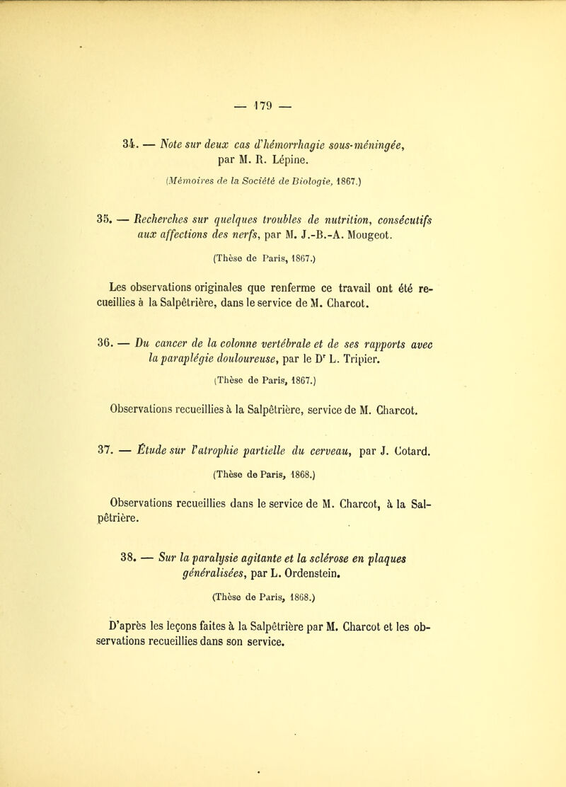 34. — Note sur deux cas iTliémorrhagie sous-méningée, par M. Vi. Lépine. (Mémoires de la Société de Biologie, 1867.) 35. — Recherches sur quelques troubles de nutrition, consécutifs aux affections des nerfs, par M, J.-B.-A. Mougeot. (Thèse de Paris, 1867.) Les observations originales que renferme ce travail ont été re- cueillies à la Salpêtrière, dans le service de M. Charcot. 36. — Du cancer de la colonne vertébrale et de ses rapports avec la paraplégie douloureuse^ par le D' L. Tripier. iThèse de Paris, 1867.) Observations recueillies à la Salpêtrière, service de M. Charcot. 37. — Étude sur Vatrophie partielle du cerveau, par J. Cotard. (Thèse de Paris, 1868.) Observations recueillies dans le service de M. Charcot, à la Sal- pêtrière. 38. — Sur la paralysie agitante et la sclérose en flaques généralisées, par L. Ordenstein. (Thèse de Paris, 1868.) D'après les leçons faites à la Salpêtrière par M. Charcot et les ob- servations recueillies dans son service.