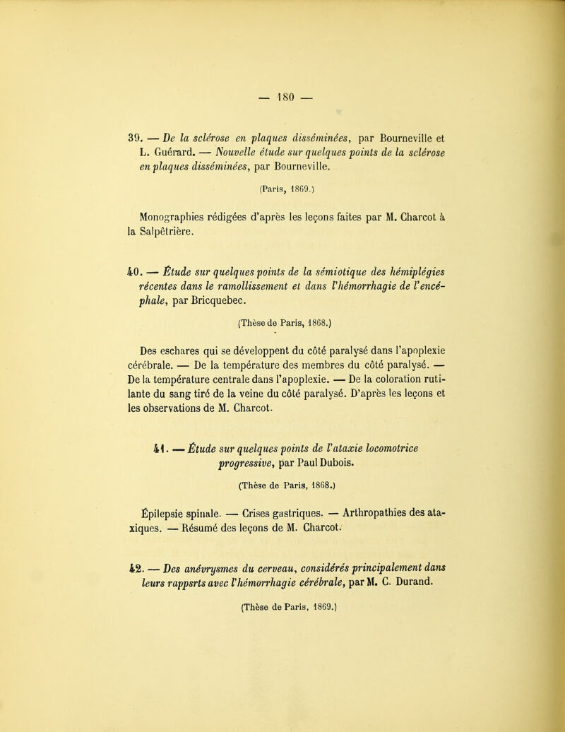 39. — De la sclérose en plaques disséminées, par Bourneville et L. Guérard. — Nouvelle étude sur quelques 'points de la sclérose en plaques disséminées, par Bourneville. (Paris, 1869.) Monographies rédigées d'après les leçons faites par M. Charcot à la Salpêtrière. 40. — Étude sur quelques points de la sémiotique des hémiplégies récentes dans le ramollissement et dans Vhémorrhagie de Vencé- phale, par Bricquebec. (Thèse de Paris, 1868.) Des eschares qui se développent du côté paralysé dans l'apoplexie cérébrale. — De la température des membres du côté paralysé. — De la température centrale dans l'apoplexie. — De la coloration ruti- lante du sang tiré de la veine du côté paralysé. D'après les leçons et les observations de M. Charcot. 41. — Étude sur quelques points de Vataxie locomotrice progressive^ par Paul Dubois. (Thèse de Paris, 1868.) Épilepsie spinale. — Crises gastriques. — Arthropathies des ata- xiques. — Résumé des leçons de M. Charcot. 42. — Des anévrysmes du cerveau, considérés principalement dans leurs rappsrts avec Vhémorrhagie cérébrale, par M. C. Durand.