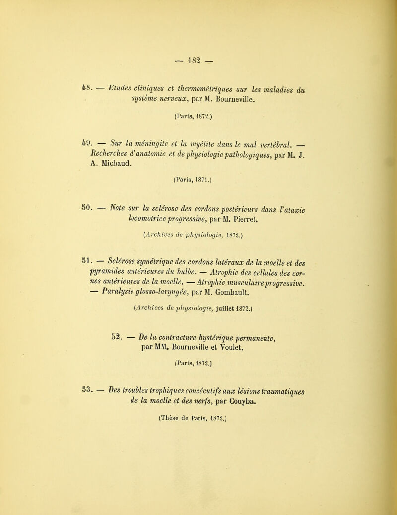 48. — Etudes cliniques et thermométriques sur les maladies du système nerveux, par M. Bourneville. (Paris, 1872.) 49. — Sur la méningite et la myélite dans le mal vertébral. — Recherches d'anatomie et de physiologie pathologiques, par M. J. A. Michaud. (Paris, 1871.) ^0. — Note sur la sclérose des cordons postérieurs dans Vataxie locomotrice progressive, par M. Pierret. [Archives de physiologie, 1872.) 51. — Sclérose symétrique des cordons latéraux de la moelle et des pyramides antérieures du bulbe. — Atrophie des cellules des cor- nes antérieures de la moelle. — Atrophie musculaire progressive. — Paralysie glosso-laryngée, par M. Gombault. (Archives de physiologie, juillet 1872.) 52. — De la contracture hystérique permanente, par MM, Bourneville et Voulet. (Paris, 1872.) 53. — Des troubles trophiques consécutifs aux lésions traumatiques de la moelle et des nerfs, par Couyba.