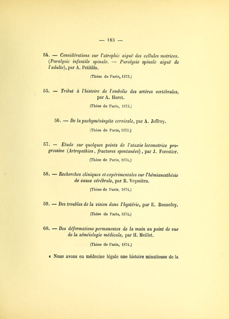 54. — Considérations sur Vatrophie aiguë des cellules motrices. (Paralysie infantile spinale. — Paralysie spinale aiguë de Vadulte), par A. Petitfils. (Thèse de Paris, 1873.) 55. —- Tribut à l'histoire de Vembolie des artères vertébrales, par A. Huret. (Thèse de Paris, 1873.) 56. — De la pachyméningite cervicale, par A. Joffroy. (Thèse de Paris, 1873.) 57. — Etude sur quelques points de Vataxie locomotrice pro- gressive (Artropathies. fractures spontanées), par J. Forestier. (Thèse de Paris, 1874.) 58. — Recherches cliniques et expérimentales sur Vhémianesthésie de cause cérébrale, par R. Veyssière. (Thèse de Paris, 1874.) 59. — Des troubles de la vision dans Vhystérie, par E. Bonnefoy. (Thèse de Paris, 1874.) 60. — Des déformations permanentes de la main au point de vue de la séméiologie médicale, par H. Meillet. (Thèse de Paris, 1874.) « Nous avons en médecine légale une histoire minutieuse de la