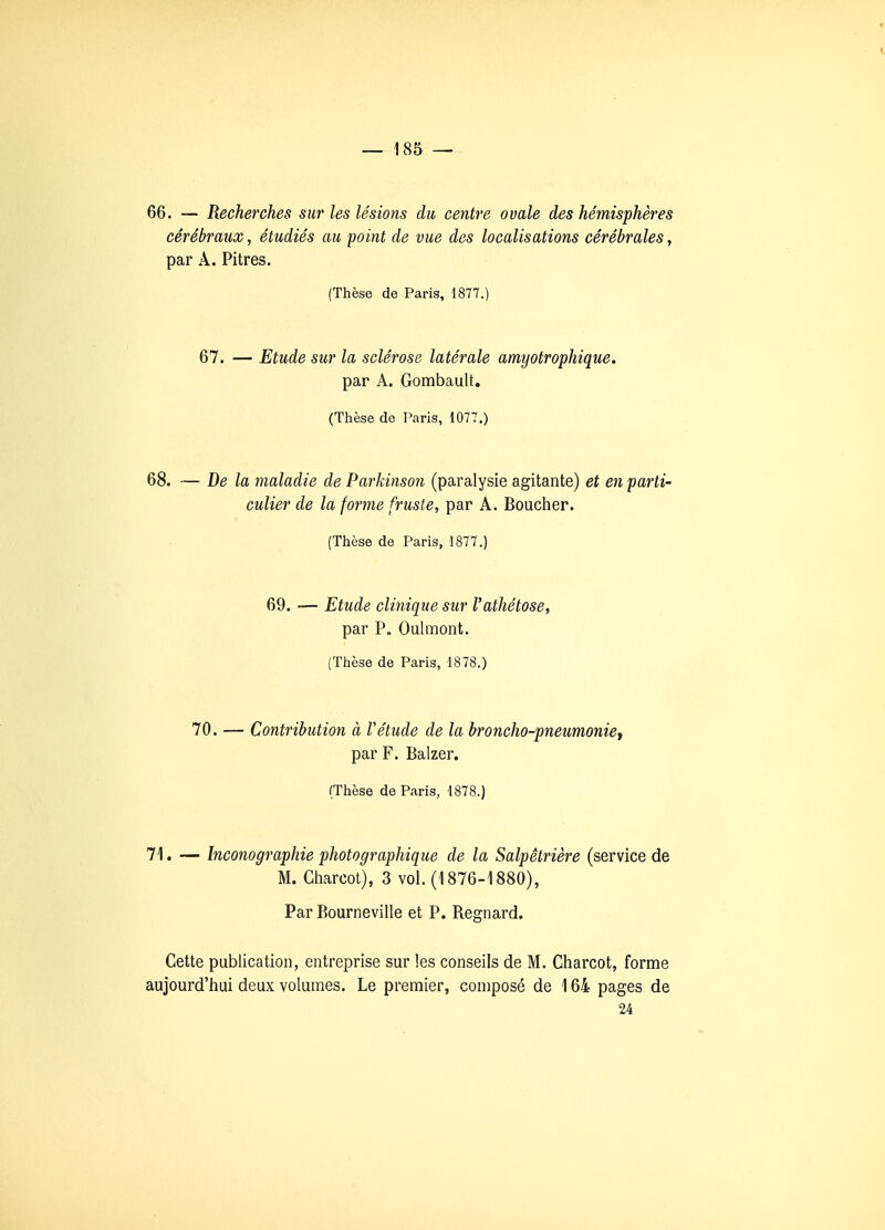 66. — Recherches sur les lésions du centre ovale des hémisphères cérébraux, étudiés au point de vue des localisations cérébrales, par A. Pitres. (Thèse de Paris, 1877.) 67. — Etude sur la sclérose latérale amyotrophique. par A. Gombault. (Thèse do Varis, 1077.) 68. — De la maladie de Parkinson (paralysie agitante) et en parti- culier de la forme fruste, par A. Boucher. (Thèse de Paris, 1877.) 69. — Etude clinique sur l'athétose, par P. Oulmont. (Thèse de Paris, 1878.) 70. — Contribution à Vétude de la broncho-pneumoniet par F. Balzer. (Thèse de Paris, 1878.) 71. — Inconographie photographique de la Salpêtrière (service de M. Charcol), 3 vol. (1876-1880), Par Bourneville et P. Regnard. Cette publication, entreprise sur les conseils de M. Gharcot, forme aujourd'hui deux volumes. Le premier, composé de 164 pages de 24