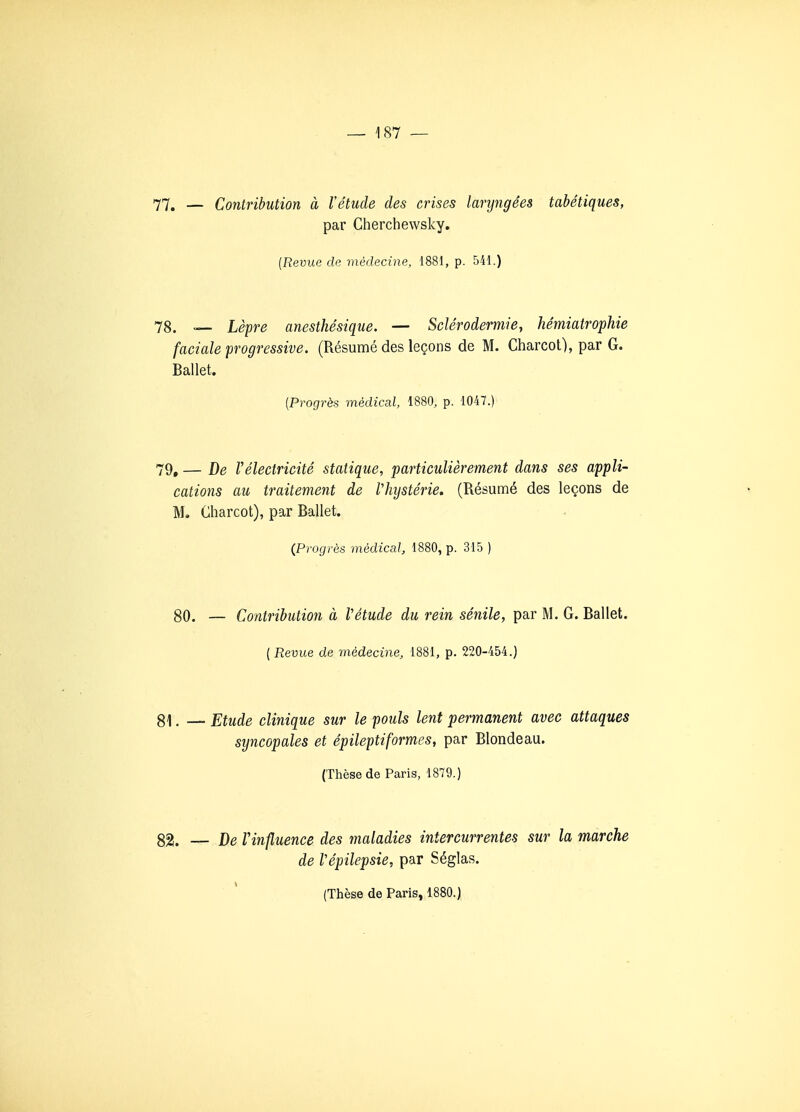 77. — Contribution à l'étude des crises laryngées tabétiques, par Cherchewsky. [Revue de médecine, 1881, p. 541.) 78. — Lèpre anesthésique. — Sclérodermie, hémiatrophie faciale progressive. (Résumé des leçons de M. Charcot), par G. Ballet. [Progrès médical, 1880, p. 1047.) 79, — De Vélectricité statique, particulièrement dans ses appli- cations au traitement de Vhystérie. (Résumé des leçons de M. Charcot), par Ballet. (Progrès médical, 1880, p. 315 ) 80. — Contribution à Vétude du rein sénile, par M. G. Ballet. [Revue de médecine, 1881, p. 220-454.) 81. — Etude clinique sur le pouls lent permanent avec attaques syncopales et épileptiformes, par Blondeau. (Thèse de Paris, 1879.) 82. — De Vinfluence des maladies intercurrentes sur la marche de Vépilepsie, par Séglas.