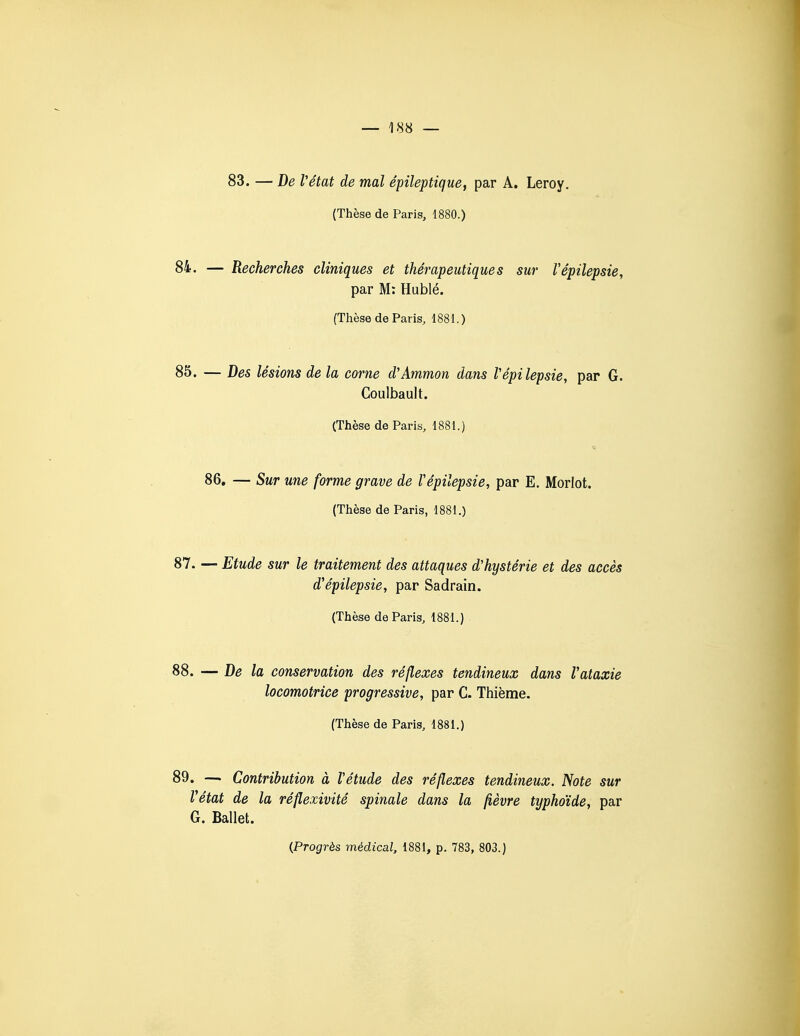 83. — De Vétat de mal épileptique, par A. Leroy. (Thèse de Paris, 1880.) 84. — Recherches cliniques et thérapeutiques sur Vêpilepsie, par M: Hublé. (Thèse de Paris, 1881.) 85. — Des lésions de la corne d'Ammon dans Vêpilepsie, par G. Coulbault. (Thèse de Paris, 1881.) 86, — Sur une forme grave de Vêpilepsie, par E. Morlot. (Thèse de Paris, 1881.) 87. — Etude sur le traitement des attaques d'hystérie et des accès d'épilepsie, par Sadrain. (Thèse de Paris, 1881.) 88. — De la conservation des réflexes tendineux dans Vataxie locomotrice progressive, par C. Thième. (Thèse de Paris, 1881.) 89. — Contribution à Vétude des réflexes tendineux. Note sur Vétat de la réflexivité spinale dans la fièvre typhoïde, par G. Ballet.