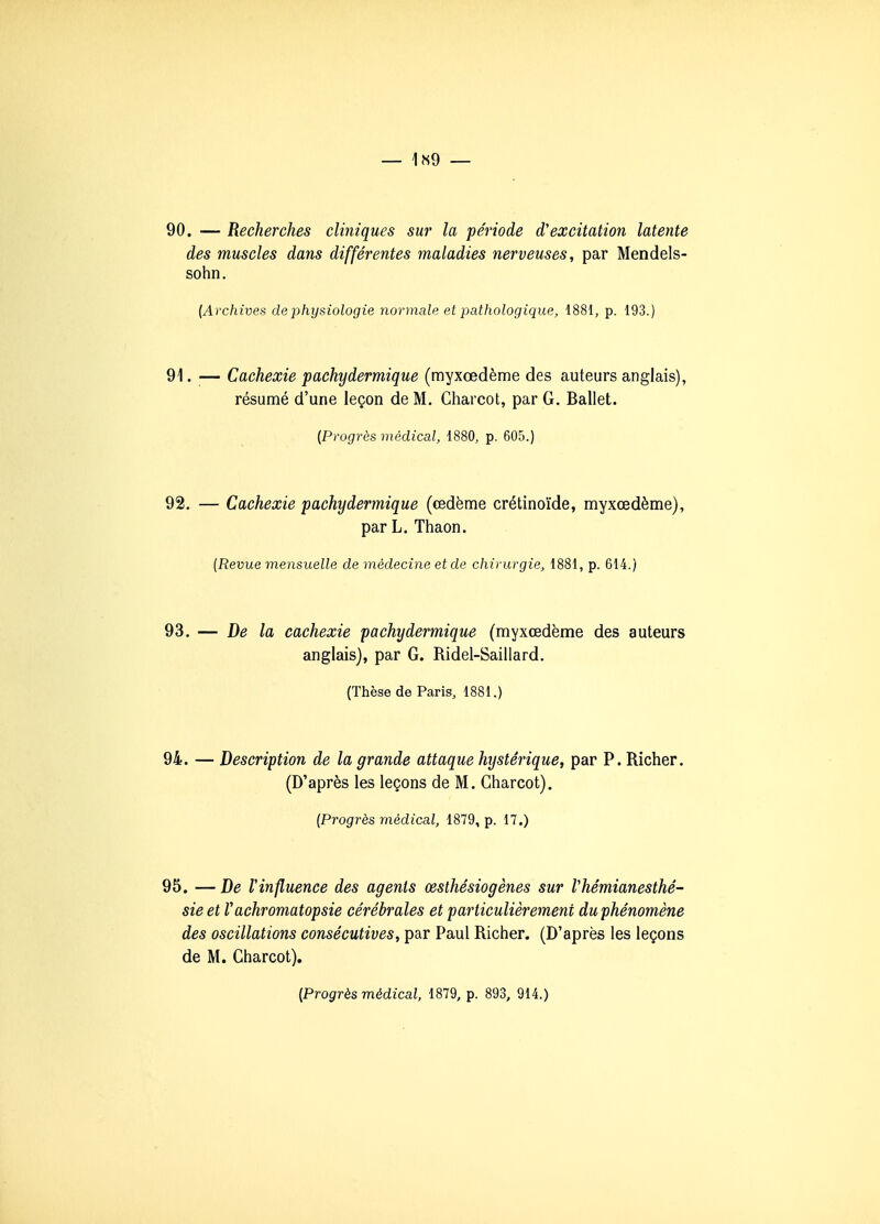 — 1N9 — 90. — Recherches cliniques sur la période d'excitation latente des muscles dans différentes maladies nerveuses, par Mendels- sohn. [Archives de physiologie normale et pathologique, 1881, p. 193.) 91. — Cachexie pachydermique (myxœdème des auteurs anglais), résumé d'une leçon de M. Charcot, par G. Ballet. (Progrès médical, 1880, p. 605.) 92. — Cachexie pachydermique (œdème crétinoïde, myxœdème), par L. Thaon. {Revue mensuelle de médecine et de chirurgie, 1881, p. 614.) 93. — De la cachexie pachydermique (myxœdème des auteurs anglais), par G. Ridel-Saillard. (Thèse de Paris, 1881.) 94. — Description de la grande attaque hystérique, par P. Richer. (D'après les leçons de M. Charcot). [Progrès médical, 1879, p. 17.) 95. — De Vinfluence des agents œsthésiogènes sur Vhémianesthé- sieet rachromatopsie cérébrales et particulièrement du phénomène des oscillations consécutives, par Paul Richer. (D'après les leçons de M. Charcot). [Progrès médical, 1879, p. 893, 914.)