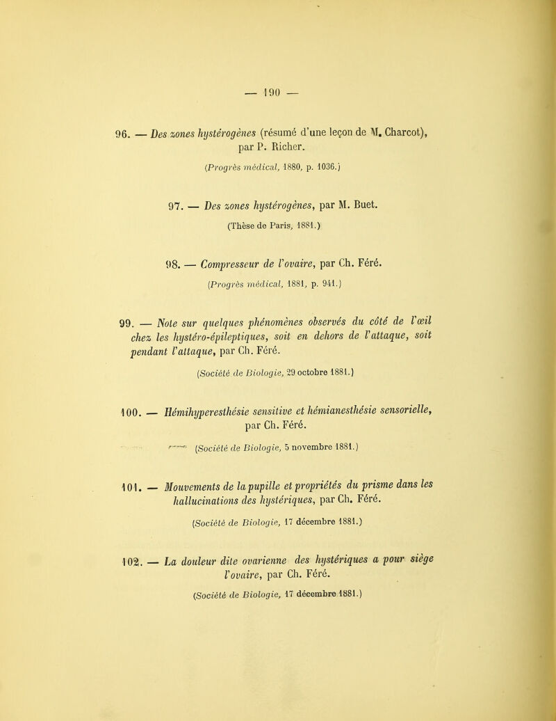 96. — Des zones hystérogènes (résumé d'une leçon de AT, Charcot), par P. Richer. {Progrès médical, 1880, p. 1036.) 97. — Des zones hystérogènes, par M. Buet. (Thèse de Paris, 1881.) 98. — Compresseur de Vovaire, par Ch. Féré. {Progrès médical, 1881, p. 941.) 99. — Noie sur quelques phénomènes observés du côté de Vœil chez les hystéro-épileptiques, soit en dehors de Vattaque, soit pendant Vattaque, par Ch. Féré. {Société de Biologie, 29 octobre 1881.) 100. — Hémihyperesthésie sensitive et hémianesthésie sensorielle^ par Ch. Féré. r-^.. ^Société de Biologie, 5 novembre 1881.) 101. — Mouvements de la pupille et propriétés du prisme dans les hallucinations des hystériques, par Ch. Féré. {Société de Biologie, 17 décembre 1881.) 1021. — La douleur dite ovarienne des hystériques a pour siège Vovaire, par Ch. Féré. (Société de Biologie, 17 décembre 1881.)