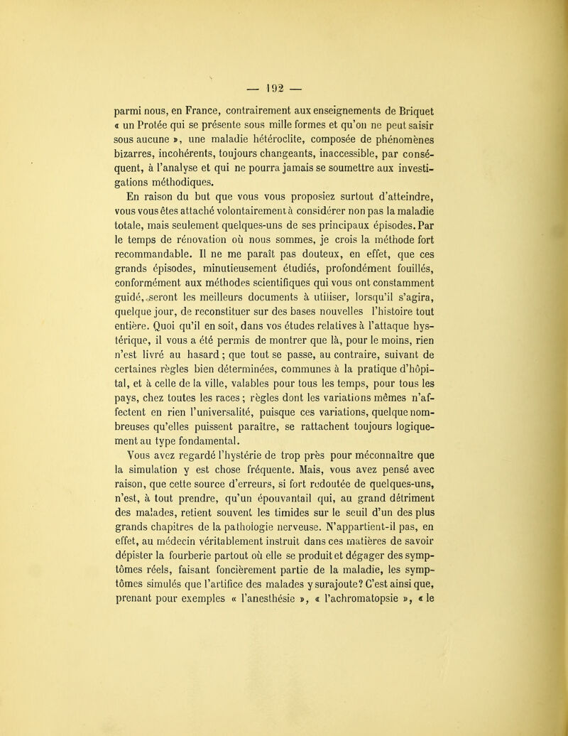 parmi nous, en France, contrairement aux enseignements de Briquet « un Protée qui se présente sous mille formes et qu'on ne peut saisir sous aucune », une maladie hétéroclite, composée de phénomènes bizarres, incohérents, toujours changeants, inaccessible, par consé- quent, à l'analyse et qui ne pourra jamais se soumettre aux investi- gations méthodiques. En raison du but que vous vous proposiez surtout d'atteindre, vous vous êtes attaché volontairement à considérer non pas la maladie totale, mais seulement quelques-uns de ses principaux épisodes. Par le temps de rénovation où nous sommes, je crois la méthode fort recommandable. Il ne me paraît pas douteux, en effet, que ces grands épisodes, minutieusement étudiés, profondément fouillés, conformément aux méthodes scientifiques qui vous ont constamment guidé,.seront les meilleurs documents à utiliser, lorsqu'il s'agira, quelqiie jour, de reconstituer sur des bases nouvelles l'histoire tout entière. Quoi qu'il en soit, dans vos études relatives à l'attaque hys- térique, il vous a été permis de montrer que là, pour le moins, rien n'est livré au hasard ; que tout se passe, au contraire, suivant de certaines règles bien déterminées, communes à la pratique d'hôpi- tal, et à celle de la ville, valables pour tous les temps, pour tous les pays, chez toutes les races ; règles dont les variations mêmes n'af- fectent en rien l'universalité, puisque ces variations, quelque nom- breuses qu'elles puissent paraître, se rattachent toujours logique- ment au type fondamental. Vous avez regardé l'hystérie de trop près pour méconnaître que la simulation y est chose fréquente. Mais, vous avez pensé avec raison, que cette source d'erreurs, si fort redoutée de quelques-uns, n'est, à tout prendre, qu'un épouvantail qui, au grand détriment des malades, retient souvent les timides sur le seuil d'un des plus grands chapitres de la pathologie nerveuse. N'appartient-il pas, en effet, au médecin véritablement instruit dans ces matières de savoir dépister la fourberie partout où elle se produit et dégager des symp- tômes réels, faisant foncièrement partie de la maladie, les symp- tômes simulés que l'artifice des malades y surajoute? C'est ainsi que, prenant pour exemples « l'anesthésie », « l'achromatopsie », «le