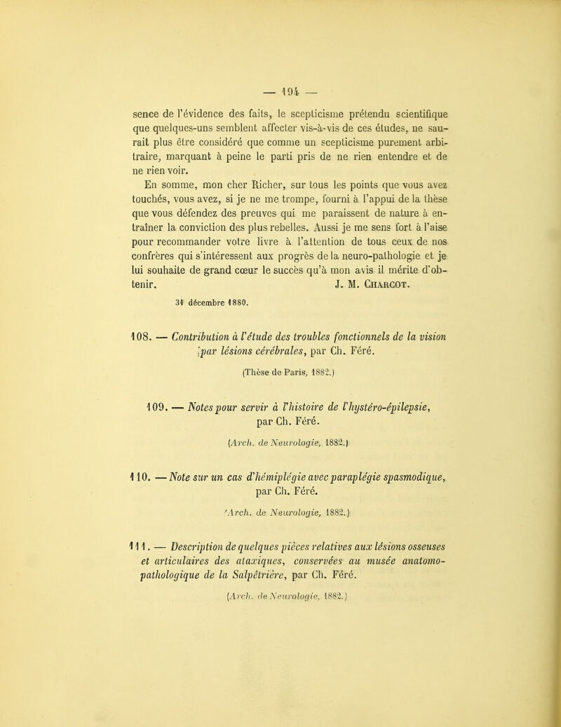 sence de l'évidence des faits, le scepticisme prétendu scientifique que quelques-uns semblent affecter vis-à-vis de ces éludes, ne sau- rait plus être considéré que comme un scepticisme purement arbi- traire, marquant à peine le parti pris de ne rien entendre et de ne rien voir. En somme, mon cher Richer, sur tous les points que vous avez touchés, vous avez, si je ne me trompe, fourni à l'appui de la thèse que vous défendez des preuves qui me paraissent de nature à en- traîner la conviction des plus rebelles. Aussi je me sens fort à l'aise pour recommander votre livre à l'attention de tous ceux de nos confrères qui s'intéressent aux progrès de la neuro-pathologie et je lui souhaite de grand cœur le succès qu'à mon avis il mérite d'ob- tenir, J. M. Chajrgot. 31' décembre 1880. 108. — Contribution à Vétude des troubles fonctionnels de la vision Ipar lésions cérébrales, par Ch. Féré. (Thèse de Paris, 1882.) 109. — Notes pour servir à Vhistoire de Vhystéro-épilepsie, par Ch. Féré. [Arch. de Neurologie, 1882.) 110. —Note sur un cas d'hémiplégie avec paraplégie spasmodique, par Ch. Féré. ^Arch. de Neurologie, 1882.) 111. — Description de quelques pièces relatives aux lésions osseuses et articulaires des ataxiques, conservées au musée anatomo- patJiologique de la Salpêtrière, par Ch. Féré.