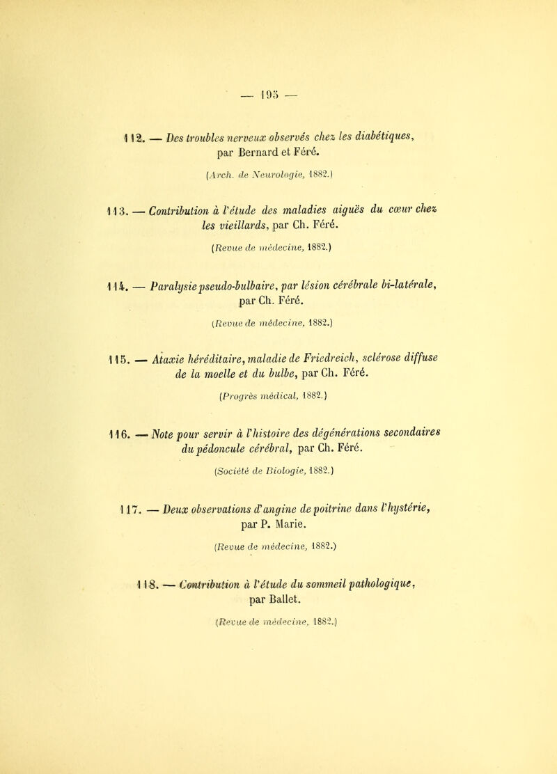 i 12. — Des troubles nerveux observés chez les diabétiques, par Bernard et Féré. {Arch. de Neurologie, 1882.) 1/|3. — Contribution à rétude des maladies aiguës du cœur chez les vieillards, par Ch. Féré. {Revue de médecine, 1882.) -1.14, — Paralysie pseudo-bulbaire, par lésion cérébrale bi-latérale, par Ch. Féré. {Revue de médecine, 1882.) 115. — Ataxie héréditaire, maladie de Friedreich, sclérose diffuse de la moelle et du bulbe, par Ch. Féré. {Progrès médical, 1882.) — ]>fote pour servir à Vhistoire des dégénérations secondaires du pédoncule cérébral, par Ch. Féré. {Société de Biologie, 1882.) 117. — Deux observations d'angine de poitrine dans Vhijstérie, par P. Marie, {Revue de médecine, 1882.) 118, — Cmtribution à Vétude du sommeil pathologique, par Ballet.