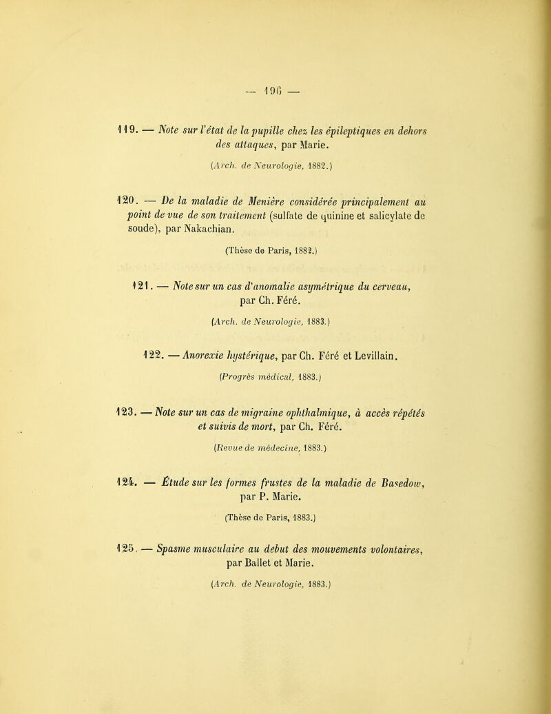 - 190 — 119. — Note sur Vétat de la pupille chez les épileptiques en dehors des attaques, par Marie. (Arch. de Neurologie, 1882.) 120. — De la maladie de Menière considérée principalement au point de vue de son traitement (sulfate de quinine et salicylate de soude), par Nakachian. (Thèse de Paris, 1882.) 121. — Note sur un cas d'anomalie asymétrique du cerveau, par Gti. Féré. {Arcli. de Neurologie, 1883.) 122. —Anorexie hystérique, par Ch. Féré et Levillain. (Progrès médical, 1883.) 123. — Note sur un cas de migraine ophthalmique, à accès répétés et suivis de mort, par Ch. Féré. {Revue de médecine, 1883.) 124. — Étude sur les formes frustes de la maladie de Basedow, par P. Marie. (Thèse de Paris, 1883.) 125. — Spasme musculaire au début des mouvements volontaires, par Ballet et Marie.