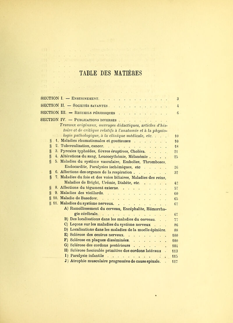 TABLE DES MATIÈRES SECTION I. — Enseignement 3 SECTION II. — Sociétés savantes 4 SECTION III. — Recueils périodiques 6 SECTION IV. — Publications diverses Travaux originaux, ouvrages didactiques, articles d'his- toire et de critique relatifs à l'anatomie et à la physio- logie pathologique, à la clinique médicale, etc. ... 10 § 1. Maladies rhumatismales et goutteuses 10 § 2. Tuberculisation, cancer 18 § 3. Pyrexies typhoïdes, fièvres éruptives. Choléra 21 § 4. Altérations du sang, Leucocythémie, Mélanémie .... 25 § 5. Maladies du système vasculaire. Embolies, Thromboses, Endocardite, Paralysies ischémiques, etc 26 § 6. Affections des organes de la respiration 32 § 7. Maladies du foie et des voies biliaires. Maladies des reins. Maladies de Bright, Urémie, Diabète, etc 42 § 8. Affections du tégument externe .... 57 § 9. Maladies des vieillards 60 § 10. Maladie de Basedow ... . . 65 § 11. Maladies du système nerveux 67 A) Ramollissement du cerveau. Encéphalite, Hémorrha- gie cérébrale 67 B) Des localisations dans les maladies du cerveau. 77 C) Leçons sur les maladies du système nerveux ... 86 D) Localisations dans les maladies de la moelle épinière. 88 E) Sclérose des centres nerveux 100 F) Sclérose en plaques disséminées 100 G) Sclérose des cordons postérieurs . 104 H) Sclérose fasciculée primitive des cordons latéraux , 113 I) Paralysie infantile . , 115 J) Atrophie musculaire progressive de cause spinale. , 117