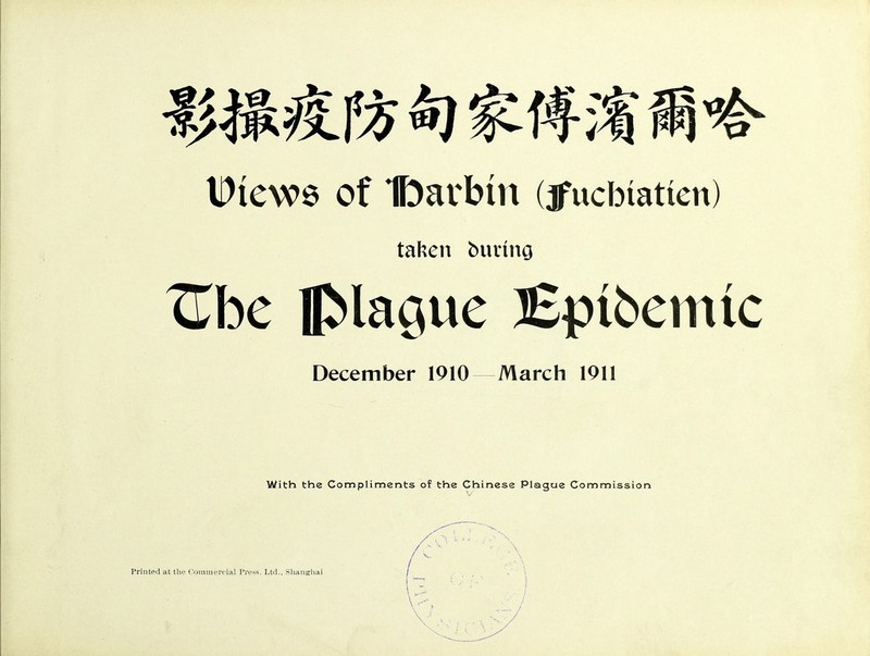 Dicwe of Ibarbtn (jfucbtatten) taken butung ^be plague ]Epibemtc December 1910 March 1911 With the Compliments of the Chinese Plague Commission Printed at the Commercial Press. Ltd., Shanghai