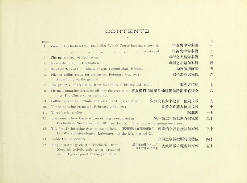 CONTENTS Pages 1. View of Fuchiatien from the Police Watch Tower looking eastward. ■ :, ,, ；, ,, westward. 8. 9. 10. 11. 12. 13. 14. 15. 望東央中甸家傅 望两央中甸家傅 市街之大最甸家傅 市街之小最甸家傅 局疫防濱爾哈 棺嵇之葬火ii豫 The main street of Fuchiatien. A crowded alley in Fuchiatien. Headquarters of the Chinese Plague Commission, Harbin. Piles of coffins ready for cremation, February 3rd, 1911. Snow lying on the ground. The progress of cremation from four piles, February 3rd, 1911. Firemen pumping kerosene oil into the cremation葬火備以ffU^射注油媒用隊防消率官翳全 pits, Dr. Chuan superintending. Coffins of Roman Catholic converts (176) in special pit. The same being cremated, February 20th, 1911. Three burial coolius. The house where the first case of plague occurred in Fuchiatien, November 8th, 1910, marked X. That of a water-pump mechanic. The first Disinfecting Station established. 室鏡微顯之官P總伍ffi X 所毒消之設首疫防甸家傅 Dr. Wu's Bacteriological Laboratory on the left, marked X. Inside the Laboratory. 容內之室鏡微顯官齊總伍 Plague mortality chart of Fuchiatien from 曰七初月十年二表減J;富數人驚疫甸家愤- 丄ll日十二月正年至 葬火之棺ft 穴葬火具六十七S—棺屍K敎 象景之時葬火棺屍K敎 隊葬埋 家一第之生發篤斯S甸家傅 Nov. 8th to Feb. 28th, wht-u it reached nil. Highest point 173 on Jan. 28tli. 四 五 七 八 九 十 一十 二十 三十 四十 五i