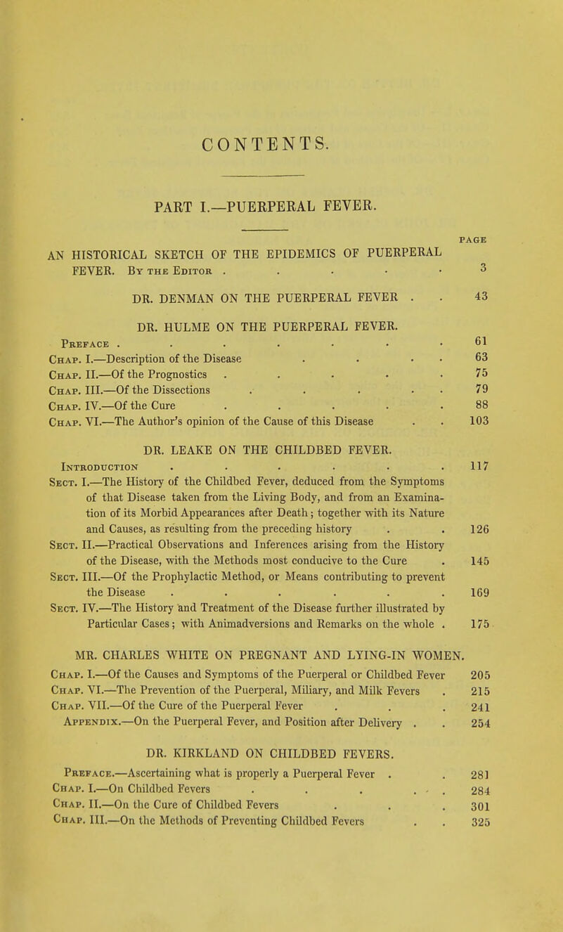 CONTENTS. PART I.—PUERPERAL FEVER. PAGE AN HISTORICAL SKETCH OF THE EPIDEMICS OF PUERPERAL FEVER. By the Editor 3 DR. DENMAN ON THE PUERPERAL FEVER . . 43 DR. HULME ON THE PUERPERAL FEVER. Preface ..... . . 61 Chap. I.—Description of the Disease . . 63 Chap. II.—Of the Prognostics . . . . .75 Chap. III.—Of the Dissections . . . 79 Chap. IV.—Of the Cure . . . . .88 Chap. VI.—The Author's opinion of the Cause of this Disease . . 103 DR. LEAKE ON THE CHILDBED FEVER. Introduction . . . . . .117 Sect. I.—The History of the Childbed Fever, deduced from the Symptoms of that Disease taken from the Living Body, and from an Examina- tion of its Morbid Appearances after Death; together with its Nature and Causes, as resulting from the preceding history . .126 Sect. II.—Practical Observations and Inferences arising from the History of the Disease, with the Methods most conducive to the Cure . 145 Sect. III.—Of the Prophylactic Method, or Means contributing to prevent the Disease ...... 169 Sect. IV.—The History and Treatment of the Disease further illustrated by Particidar Cases; with Animadversions and Remarks on the whole . 175 MR. CHARLES WHITE ON PREGNANT AND LYING-IN WOMEN. Chap. I.—Of the Causes and Symptoms of the Puerperal or Childbed Fever 205 Chap. VI.—The Prevention of the Puerperal, Miliary, and Milk Fevers . 215 Chap. VII.—Of the Cure of the Puerperal Fever . . . 241 Appendix.—On the Puerperal Fever, and Position after Delivery . . 254 DR. KIRKLAND ON CHILDBED FEVERS. Preface.—Ascertaining what is properly a Puerperal Fever . .281 Chap. I.—On Childbed Fevers . . . ... 284 Chap. II.—On the Cure of Childbed Fevers . . .301 Chap. III.—On the Methods of Preventing Childbed Fevers . . 325