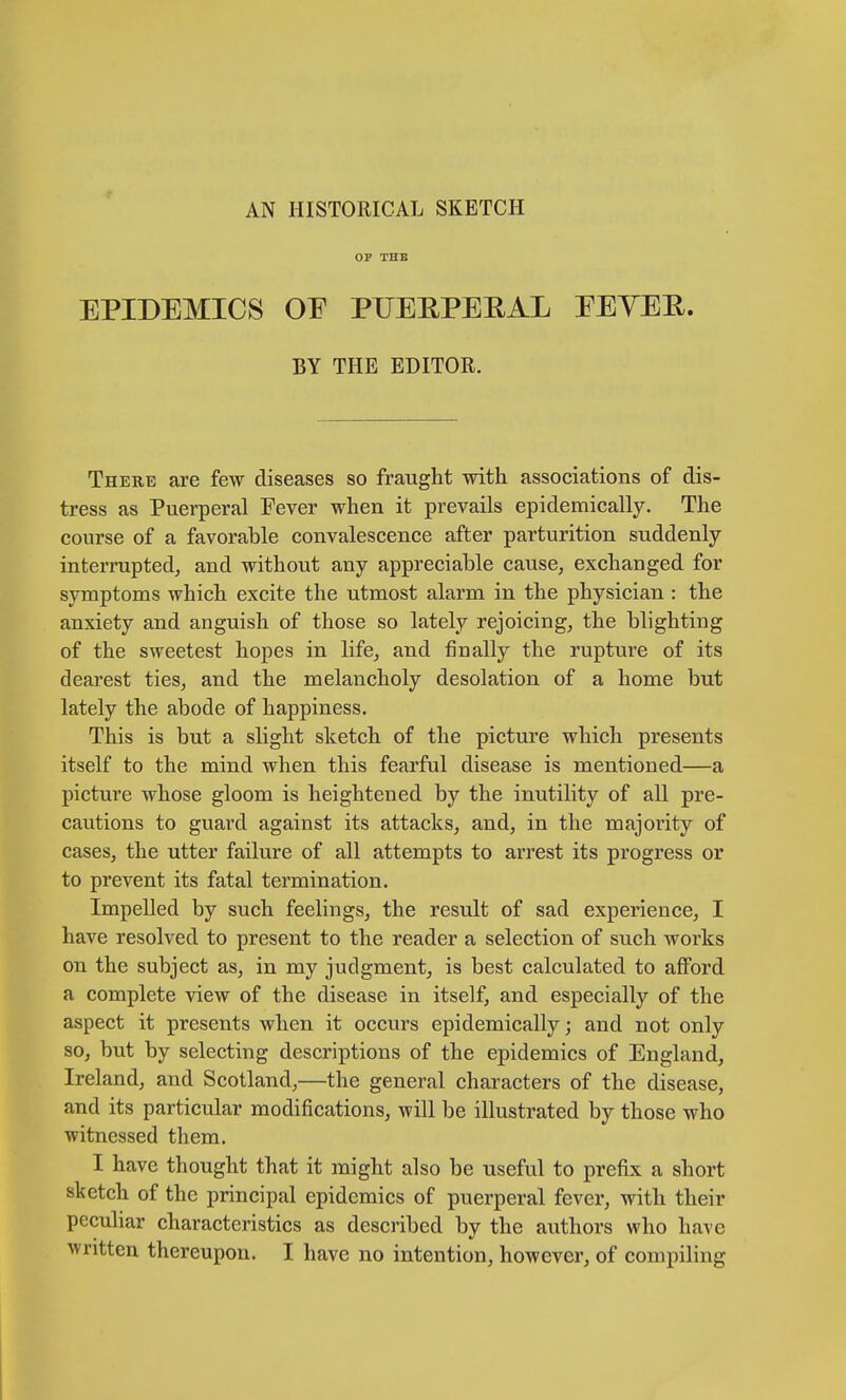 AN HISTORICAL SKETCH OF THE EPIDEMICS OE PUERPERAL EEYER. BY THE EDITOR. There are few diseases so fraught with associations of dis- tress as Puerperal Fever when it prevails epidemically. The course of a favorable convalescence after parturition suddenly interrupted, and without any appreciable cause, exchanged for symptoms which excite the utmost alarm in the physician : the anxiety and anguish of those so lately rejoicing, the blighting of the sweetest hopes in life, and finally the rupture of its dearest ties, and the melancholy desolation of a home but lately the abode of happiness. This is but a slight sketch of the picture which presents itself to the mind when this fearful disease is mentioned—a picture whose gloom is heightened by the inutility of all pre- cautions to guard against its attacks, and, in the majority of cases, the utter failure of all attempts to arrest its progress or to prevent its fatal termination. Impelled by such feelings, the result of sad experience, I have resolved to present to the reader a selection of such works on the subject as, in my judgment, is best calculated to afford a complete view of the disease in itself, and especially of the aspect it presents when it occurs epidemically; and not only so, but by selecting descriptions of the epidemics of England, Ireland, and Scotland,—the general characters of the disease, and its particular modifications, will be illustrated by those who witnessed them. I have thought that it might also be useful to prefix a short sketch of the principal epidemics of puerperal fever, with their peculiar characteristics as described by the authors who have