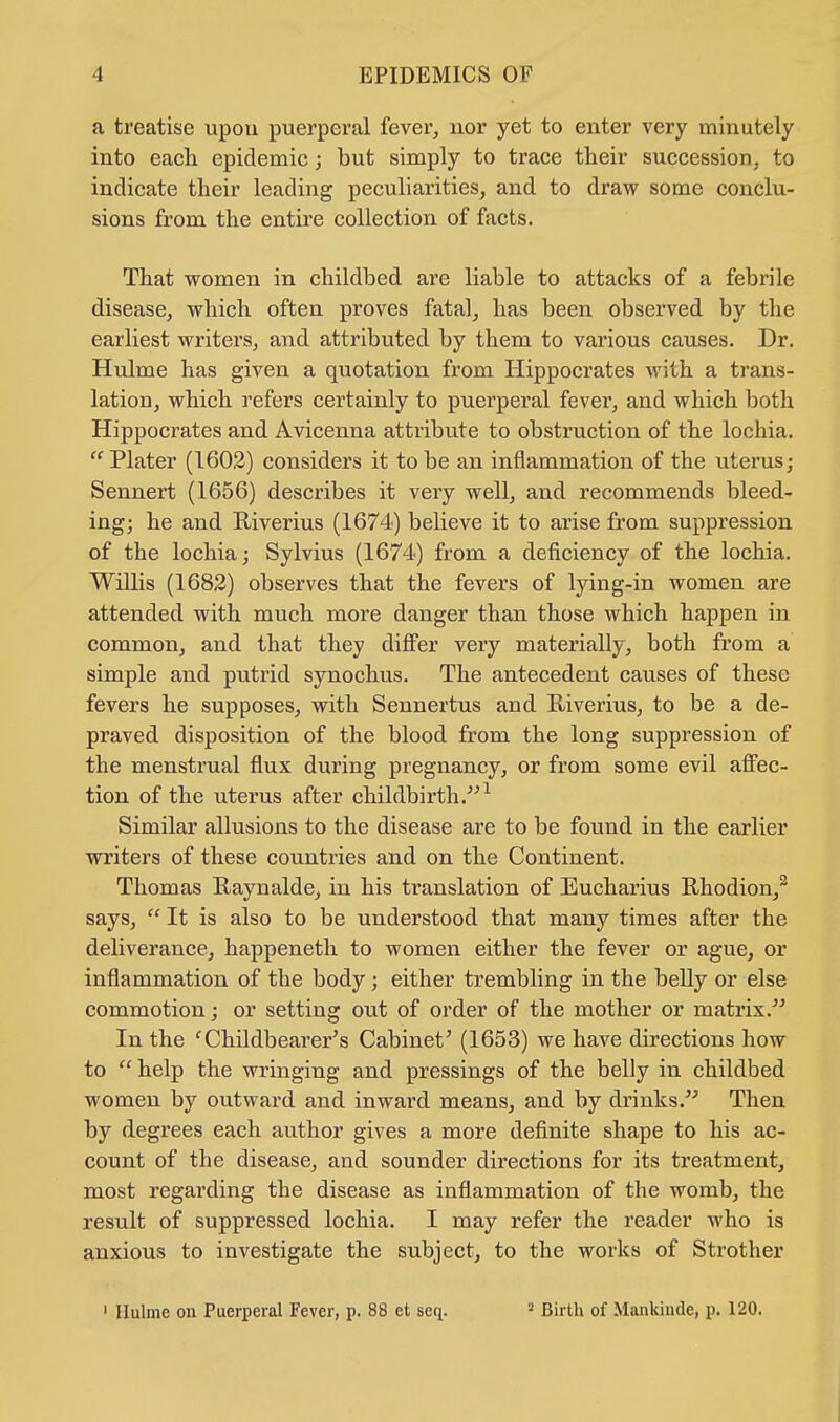a treatise upou puerperal fever, nor yet to enter very minutely into each epidemic; but simply to trace their succession, to indicate their leading peculiarities, and to draw some conclu- sions from the entire collection of facts. That women in childbed are liable to attacks of a febrile disease, which often proves fatal, has been observed by the earliest writers, and attributed by them to various causes. Dr. Hulme has given a quotation from Hippocrates with a trans- lation, which refers certainly to puerperal fever, and which both Hippocrates and Avicenna attribute to obstruction of the lochia.  Plater (1602) considers it to be an inflammation of the uterus; Sennert (1656) describes it very well, and recommends bleed- ing; he and Riverius (1674) believe it to arise from suppression of the lochia; Sylvius (1674) from a deficiency of the lochia. Willis (1682) observes that the fevers of lying-in women are attended with much more danger than those which happen in common, and that they differ very materially, both from a simple and putrid synochus. The antecedent causes of these fevers he supposes, with Sennertus and Riverius, to be a de- praved disposition of the blood from the long suppression of the menstrual flux during pregnancy, or from some evil affec- tion of the uterus after childbirth.1 Similar allusions to the disease are to be found in the earlier writers of these countries and on the Continent. Thomas Raynalde, in his translation of Eucharius Rhodion,2 says,  It is also to be understood that many times after the deliverance, happeneth to women either the fever or ague, or inflammation of the body; either trembling in the belly or else commotion; or setting out of order of the mother or matrix. In the 'Childbearer's Cabinet' (1653) we have directions how to  help the wringing and pressings of the belly in childbed women by outward and inward means, and by drinks. Then by degrees each author gives a more definite shape to his ac- count of the disease, and sounder directions for its treatment, most regarding the disease as inflammation of the womb, the result of suppressed lochia. I may refer the reader who is anxious to investigate the subject, to the works of Strother 1 Hulme on Puerperal Fever, p. 88 et seq. 2 Birth of Mankinde, p. 120.