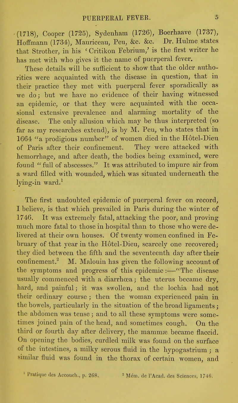 (1718), Cooper (1725), Sydenham (1726), Boerhaave (1737), Hoffmann (1734), Mauriceau, Peu, &c. &c. Dr. Hulme states that Strother, in his ' Critikon Febrium/ is the first writer he has met with who gives it the name of puerperal fever. These details will be suflicient to show that the older autho- rities were acquainted with the disease in question, that in their practice they met with puerperal fever sporadically as we do; but we have no evidence of their having witnessed an epidemic, or that they were acquainted with the occa- sional extensive prevalence and alarming mortality of the disease. The only allusion which may be thus interpreted (so far as my researches extend), is by M. Peu, who states that in 1664 a prodigious number of women died in the Hotel-Dieu of Paris after their confinement. They were attacked with hemorrhage, and after death, the bodies being examined, were found  full of abscesses. It was attributed to impure air from a ward filled with wounded, which was situated underneath the lying-in ward.1 The first undoubted epidemic of puerperal fever on record, I believe, is that which prevailed in Paris during the winter of 1746. It was extremely fatal, attacking the poor, and proving much more fatal to those in hospital than to those who were de- livered at their own houses. Of twenty women confined in Fe- bruary of that year in the Hotel-Dieu, scarcely one recovered; they died between the fifth and the seventeenth day after their confinement.2 M. Malouin has given the following account of the symptoms and progress of this epidemic:—The disease usually commenced with a diarrhoea; the uterus became dry, hard, and painful j it was swollen, and the lochia had not their ordinary course; then the woman experienced pain in the bowels, particularly in the situation of the broad ligaments; the abdomen was tense; and to all these symptoms were some- times joined pain of the head, and sometimes cough. On the third or fourth day after delivery, the mammas became flaccid. On opening the bodies, curdled milk was found on the surface of the intestines, a milky serous fluid in the hypogastrium; a similar fluid was found in the thorax of certain women, and