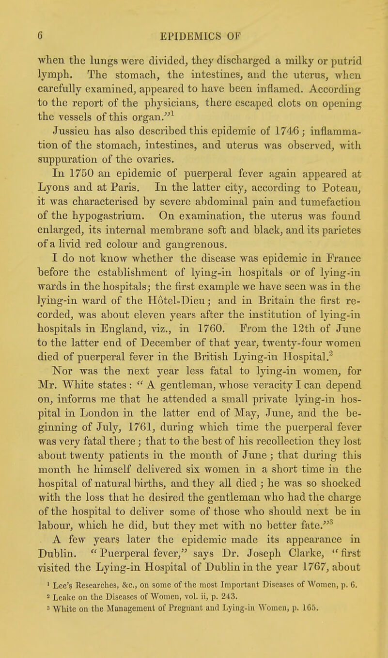 when the lungs were divided, they discharged a milky or putrid lymph. The stomach, the intestines, and the uterus, when carefully examined, appeared to have been inflamed. According to the report of the physicians, there escaped clots on opening the vessels of this organ.1 Jussieu has also described this epidemic of 1746; inflamma- tion of the stomach, intestines, and uterus Avas observed, with suppuration of the ovaries. In 1750 an epidemic of puerperal fever again appeared at Lyons and at Paris. In the latter city, according to Poteau, it was characterised by severe abdominal pain and tumefaction of the hypogastrium. On examination, the uterus was found enlarged, its internal membrane soft and black, and its parietes of a livid red colour and gangrenous. I do not know whether the disease was epidemic in France before the establishment of lying-in hospitals or of lying-in wards in the hospitals; the first example we have seen was in the lying-in ward of the Hotel-Dieu; and in Britain the first re- corded, was about eleven years after the institution of lying-in hospitals in England, viz., in 1760. From the 12th of June to the latter end of December of that year, twenty-four women died of puerperal fever in the British Lying-in Hospital.3 Nor was the next year less fatal to lying-in women, for Mr. White states :  A gentleman, whose veracity I can depend on, informs me that he attended a small private lying-in hos- pital in London in the latter end of May, June, and the be- ginning of July, 1761, during which time the puerperal fever was very fatal there; that to the best of his recollection they lost about twenty patients in the month of June; that during this month he himself delivered six women in a short time in the hospital of natural births, and they all died ; he was so shocked with the loss that he desired the gentleman who had the charge of the hospital to deliver some of those who should next be in labour, which he did, but they met with no better fate.3 A few years later the epidemic made its appearance in Dublin.  Puerperal fever, says Dr. Joseph Clarke, <f first visited the Lying-in Hospital of Dublin in the year 1767, about 1 Lee's Researches, &c., on some of the most Important Diseases of Women, p. G. 3 Leake on the Diseases of Women, vol. ii, p. 243. 3 White on the Management of Pregnant and Lying-in Women, p. 1G5.