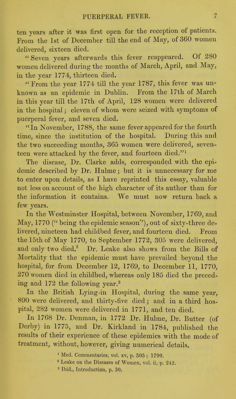 ten years after it was first open for the reception of patients. From the 1st of December till the end of May, of 360 women delivered, sixteen died.  Seven years afterwards this fever reappeared. Of 280 women delivered during the months of March, April, and May, in the year 1774, thirteen died. From the year 1774 till the year 1787, this fever was un- known as an epidemic in Dublin. From the 17th of March in this year till the 17th of April, 128 women were delivered in the hospital; eleven of whom were seized with symptoms of puerperal fever, and seven died. In November, 1788, the same fever appeared for the fourth time, since the institution of the hospital. During this and the two succeeding months, 365 women were delivered, seven- teen were attacked by the fever, and fourteen died.1 The disease, Dr. Clarke adds, corresponded with the epi- demic described by Dr. Hulme; but it is unnecessary for me to enter upon details, as I have reprinted this essay, valuable not less on account of the high character of its author than for the information it contains. We must now return back a few years. In the Westminster Hospital, between November, 1769, and May, 1770 ( being the epidemic season''), out of sixty-three de- livered, nineteen had childbed fever, and fourteen died. From the 15th of May 1770, to September 1772, 305 were delivered, and only two died.2 Dr. Leake also shows from the Bills of Mortality that the epidemic must have prevailed beyond the hospital, for from December 12, 1769, to December 11, 1770, 270 women died in childbed, whereas only 185 died the preced- ing and 172 the following year.3 In the British Lying-in Hospital, during the same year, 890 were delivered, and thirty-five died; and in a third hos- pital, 282 women were delivered in 1771, and ten died. In 1768 Dr. Denman, in 1772 Dr. Hulme, Dr. Butter (of Derby) in 1775, and Dr. Kirkland in 1784, published the results of their experience of these epidemics with the mode of treatment, without, however, giving numerical details. 1 Med. Commentaries, vol. xv, p. 305 ; 1790. 2 Leake on the Diseases of Women, vol. ii, p. 2-12. 3 Ibid., Introduction, p. 30.