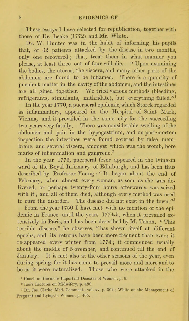 These essays I have selected for republication, together with those of Dr. Leake (1772) and Mr. White. Dr. W. Hunter was in the habit of informing his pupils that, of 32 patients attacked by the disease in two months, only one recovered; that, treat them in what manner you please, at least three out of four will die.  Upon examining the bodies, the uterus, the viscera, and many other parts of the abdomen are found to be inflamed. There is a quantity of purulent matter in the cavity of the abdomen, and the intestines are all glued together. We tried various methods (bleeding, refrigerants, stimulants, mithridate), but everything failed.1 In the year 1770, a puerperal epidemic, which Storck regarded as inflammatory, appeared in the Hospital of Saint Mark, Vienna, and it prevailed in the same city for the succeeding two years very fatally. There was considerable swelling of the abdomen and pain in the hypogastrium, and on post-mortem inspection the intestines were found covered by false mem- brane, and several viscera, amongst which was the womb, bore marks of inflammation and gangrene.2 In the year 1773, puerperal fever appeared in the lying-in ward of the Royal Infirmary of Edinburgh, and has been thus described by Professor Young:  It began about the end of February, when almost every woman, as soon as she was de- livered, or perhaps twenty-four hours afterwards, was seized with it; and all of them died, although every method was used to cure the disorder. The disease did not exist in the town.3 From the year 1750 I have met with no mention of the epi- demic in France until the years 1774-5, when it prevailed ex- tensively in Paris, and has been described by M. Tenon.  This terrible disease/' he observes, has shown itself at different epochs, and its returns have been more frequent than ever; it re-appeared every winter from 1774; it commenced usually about the middle of November, and continued till the end of January. It is met also at the other seasons of the year, even during spring, for it has come to prevail more and more and to be as it were naturalized. Those who were attacked in the 1 Gooch on the more Important Diseases of Women, p. 9. 2 Lee's Lectures on Midwifery, p. 498. 3 Dr. Jos. Clarke, Med. Comment., vol. xv, p. 301; White on the Management of Pregnant and Lying-in Women, p. 405.