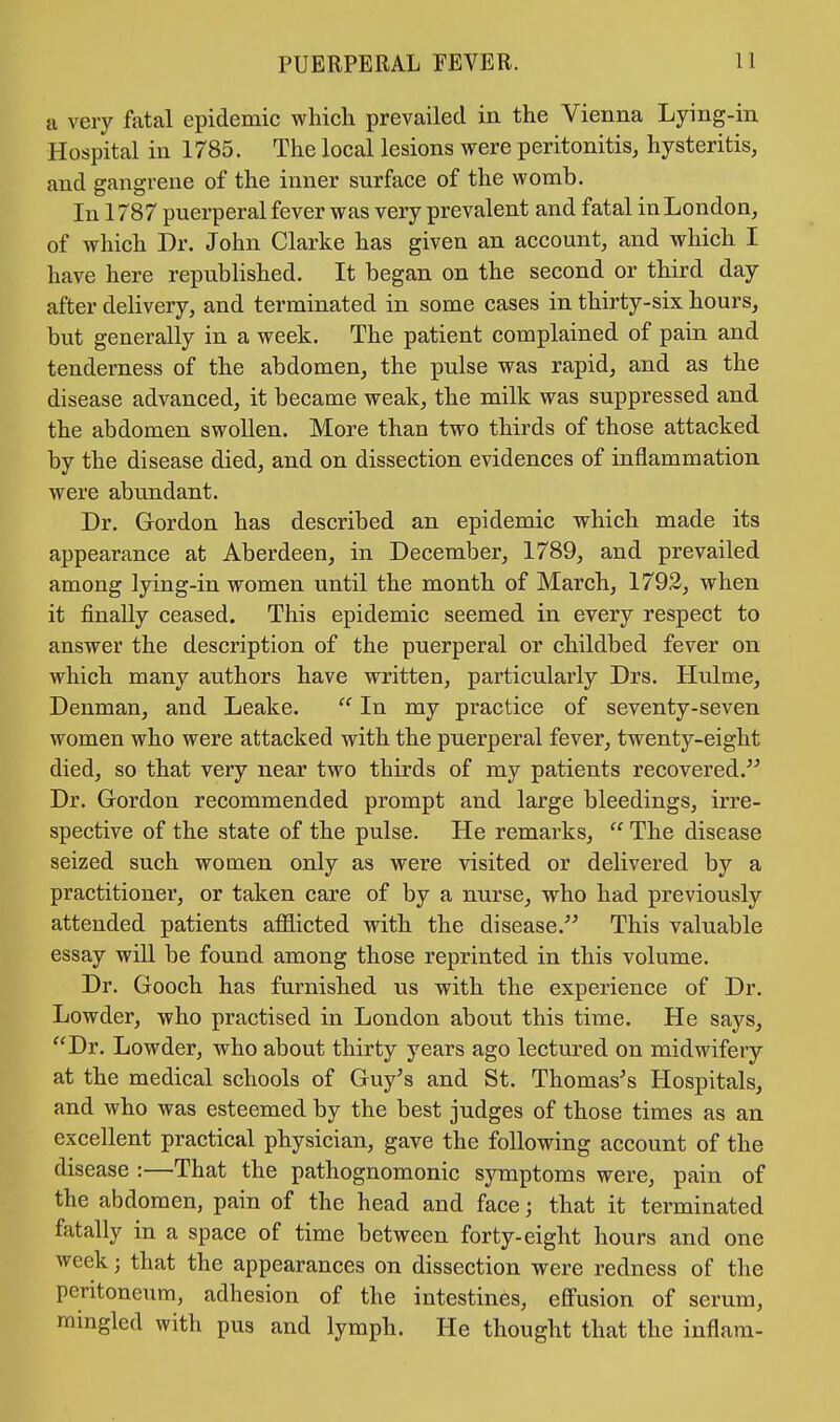 a very fatal epidemic which prevailed in the Vienna Lying-in Hospital in 1785. The local lesions were peritonitis, hysteritis, and gangrene of the inner surface of the womb. In 1787 puerperal fever was very prevalent and fatal in London, of which Dr. John Clarke has given an account, and which I have here republished. It began on the second or third day after delivery, and terminated in some cases in thirty-six hours, but generally in a week. The patient complained of pain and tenderness of the abdomen, the pulse was rapid, and as the disease advanced, it became weak, the milk was suppressed and the abdomen swollen. More than two thirds of those attacked by the disease died, and on dissection evidences of inflammation were abundant. Dr. Gordon has described an epidemic which made its appearance at Aberdeen, in December, 1789, and prevailed among lying-in women until the month of March, 1792, when it finally ceased. This epidemic seemed in every respect to answer the description of the puerperal or childbed fever on which many authors have written, particularly Drs. Hulme, Denman, and Leake.  In my practice of seventy-seven women who were attacked with the puerperal fever, twenty-eight died, so that very near two thirds of my patients recovered. Dr. Gordon recommended prompt and large bleedings, irre- spective of the state of the pulse. He remarks,  The disease seized such women only as were visited or delivered by a practitioner, or taken care of by a nurse, who had previously attended patients afflicted with the disease. This valuable essay will be found among those reprinted in this volume. Dr. Gooch has furnished us with the experience of Dr. Lowder, who practised in London about this time. He says, Dr. Lowder, who about thirty years ago lectured on midwifery at the medical schools of Guy's and St. Thomas's Hospitals, and who was esteemed by the best judges of those times as an excellent practical physician, gave the following account of the disease :—That the pathognomonic symptoms were, pain of the abdomen, pain of the head and face; that it terminated fatally in a space of time between forty-eight hours and one week j that the appearances on dissection were redness of the peritoneum, adhesion of the intestines, effusion of serum, mingled with pus and lymph. He thought that the inflam-