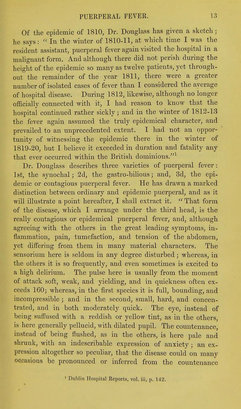 Of the epidemic of 1810, Dr. Douglass has given a sketch; he says:  In the winter of 1810-11, at which time I was the resident assistant, puerperal fever again visited the hospital in a malignant form. And although there did not perish during the height of the epidemic so many as twelve patients, yet through- out the remainder of the year 1811, there were a greater number of isolated cases of fever than I considered the average of hospital disease. During 1812, likewise, although no longer officially connected with it, I had reason to know that the hospital continued rather sickly; and in the winter of 1812-13 the fever again assumed the truly epidemical character, and pi'evailed to an unprecedented extent. I had not an oppor- tunity of witnessing the epidemic there in the winter of 1819-20, but I believe it exceeded in duration and fatality any that ever occurred within the British dominions/'1 Dr. Douglass describes three varieties of puerperal fever: 1st, the synochal; 2d, the gastro-bilious; and, 3d, the epi- demic or contagious puerperal fever. He has drawn a marked distinction between ordinary and epidemic puerperal, and as it will illustrate a point hereafter, I shall extract it.  That form of the disease, which I arrange under the third head, is the really contagious or epidemical puerperal fever, and, although agreeing with the others in the great leading symptoms, in- flammation, pain, tumefaction, and tension of the abdomen, yet differing from them in many material characters. The sensorium here is seldom in any degree disturbed; whereas, in the others it is so frequently, and even sometimes is excited to a high delirium. The pulse here is usually from the moment of attack soft, weak, and yielding, and in quickness often ex- ceeds 160; whereas, in the first species it is full, bounding, and incompressible; and in the second, small, hard, and concen- trated, and in both moderately quick. The eye, instead of being suffused with a reddish or yellow tint, as in the others, is here generally pellucid, with dilated pupil. The countenance, instead of being flushed, as in the others, is here pale and shrunk, with an indescribable expression of anxiety; an ex- pression altogether so peculiar, that the disease could on many of asions be pronounced or inferred from the countenance 1 Dublin Hospital Reports, vol. iii, p. 142.