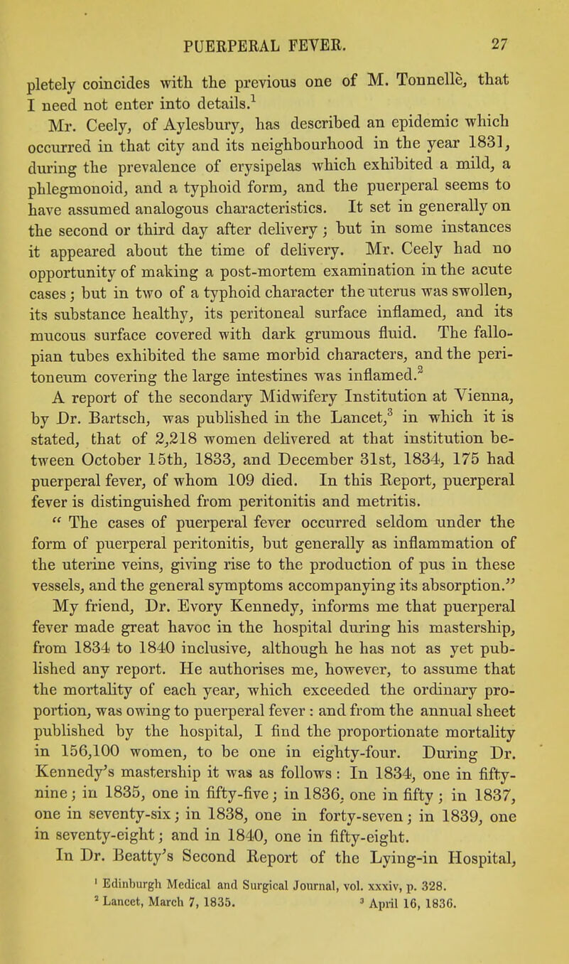 pletely coincides with the previous one of M. Tonnelle, that I need not enter into details.1 Mr. Ceely, of Aylesbury, has described an epidemic which occurred in that city and its neighbourhood in the year 1831, during the prevalence of erysipelas which exhibited a mild, a phlegmonoid, and a typhoid form, and the puerperal seems to have assumed analogous characteristics. It set in generally on the second or third day after delivery; but in some instances it appeared about the time of delivery. Mr. Ceely had no opportunity of making a post-mortem examination in the acute cases; but in two of a typhoid character the uterus was swollen, its substance healthy, its peritoneal surface inflamed, and its mucous surface covered with dark grumous fluid. The fallo- pian tubes exhibited the same morbid characters, and the peri- toneum covering the large intestines was inflamed. A report of the secondary Midwifery Institution at Vienna, by Dr. Bartsch, was published in the Lancet,3 in which it is stated, that of 2,218 women delivered at that institution be- tween October 15th, 1833, and December 31st, 1834, 175 had puerperal fever, of whom 109 died. In this Report, puerperal fever is distinguished from peritonitis and metritis. The cases of puerperal fever occurred seldom under the form of puerperal peritonitis, but generally as inflammation of the uterine veins, giving rise to the production of pus in these vessels, and the general symptoms accompanying its absorption. My friend, Dr. Evory Kennedy, informs me that puerperal fever made great havoc in the hospital during his mastership, from 1834 to 1840 inclusive, although he has not as yet pub- lished any report. He authorises me, however, to assume that the mortality of each year, which exceeded the ordinary pro- portion, was owing to puerperal fever : and from the annual sheet published by the hospital, I find the proportionate mortality in 156,100 women, to be one in eighty-four. During Dr. Kennedy's mastership it was as follows: In 1834, one in fifty- nine j in 1835, one in fifty-five; in 1836, one in fifty j in 1837, one in seventy-six; in 1838, one in forty-seven; in 1839, one in seventy-eight; and in 1840, one in fifty-eight. In Dr. Beatty's Second Report of the Lying-in Hospital, 1 Edinburgh Medical and Surgical Journal, vol. xxxiv, p. 328. 2 Lancet, March 7, 1835. 3 April 16, 1836.