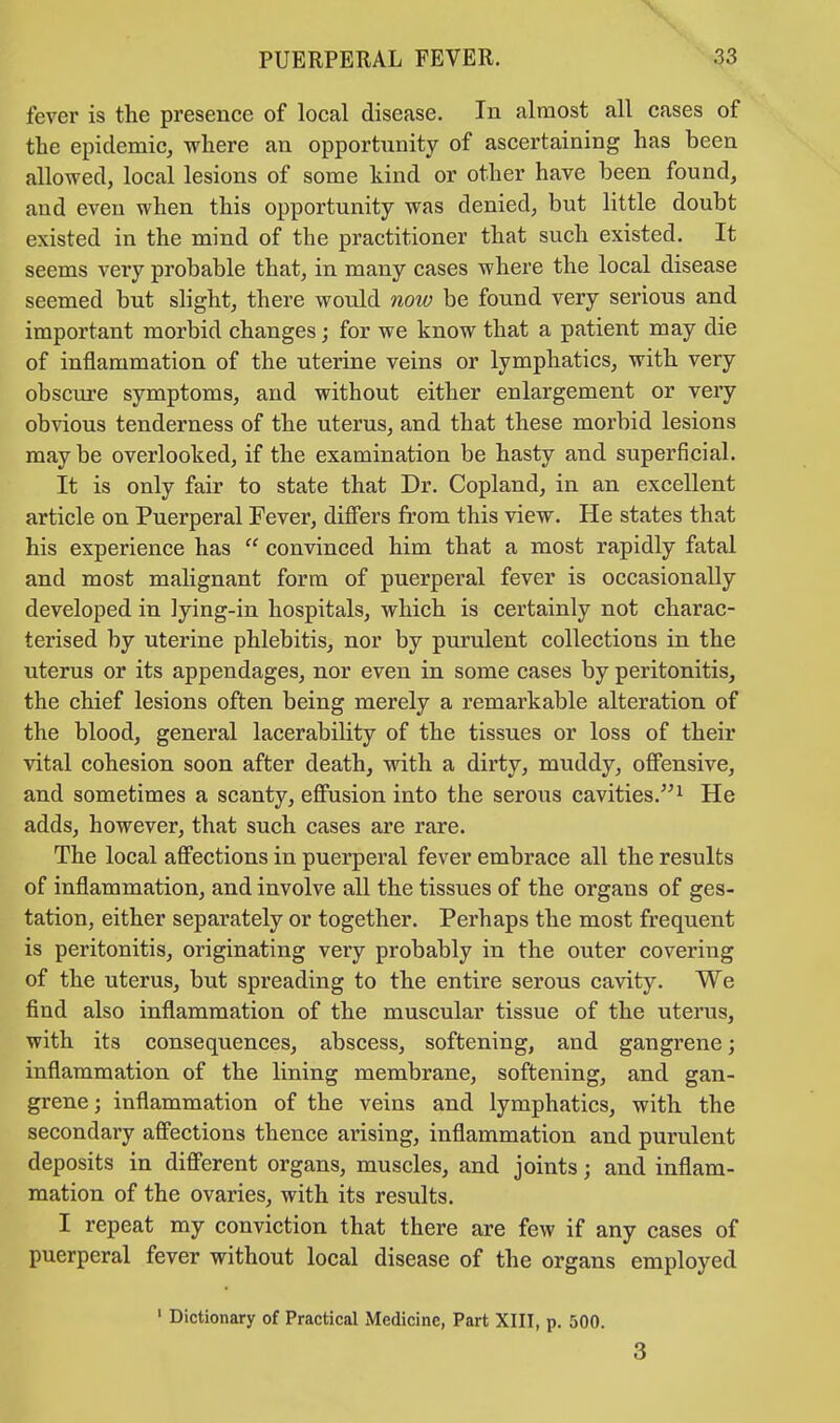 fever is the presence of local disease. In almost all cases of the epidemic, where an opportunity of ascertaining has been allowed, local lesions of some kind or other have been found, and even when this opportunity was denied, but little doubt existed in the mind of the practitioner that such existed. It seems very probable that, in many cases where the local disease seemed but slight, there would now be found very serious and important morbid changes; for we know that a patient may die of inflammation of the uterine veins or lymphatics, with very obscure symptoms, and without either enlargement or very obvious tenderness of the uterus, and that these morbid lesions may be overlooked, if the examination be hasty and superficial. It is only fair to state that Dr. Copland, in an excellent article on Puerperal Fever, differs from this view. He states that his experience has convinced him that a most rapidly fatal and most malignant form of puerperal fever is occasionally developed in lying-in hospitals, which is certainly not charac- terised by uterine phlebitis, nor by purulent collections in the uterus or its appendages, nor even in some cases by peritonitis, the chief lesions often being merely a remarkable alteration of the blood, general lacerability of the tissues or loss of their vital cohesion soon after death, with a dirty, muddy, offensive, and sometimes a scanty, effusion into the serous cavities.1 He adds, however, that such cases are rare. The local affections in puerperal fever embrace all the results of inflammation, and involve all the tissues of the organs of ges- tation, either separately or together. Perhaps the most frequent is peritonitis, originating very probably in the outer covering of the uterus, but spreading to the entire serous cavity. We find also inflammation of the muscular tissue of the uterus, with its consequences, abscess, softening, and gangrene; inflammation of the lining membrane, softening, and gan- grene; inflammation of the veins and lymphatics, with the secondary affections thence arising, inflammation and purulent deposits in different organs, muscles, and joints; and inflam- mation of the ovaries, with its results. I repeat my conviction that there are few if any cases of puerperal fever without local disease of the organs employed 1 Dictionary of Practical Medicine, Part XIII, p. 500. 3