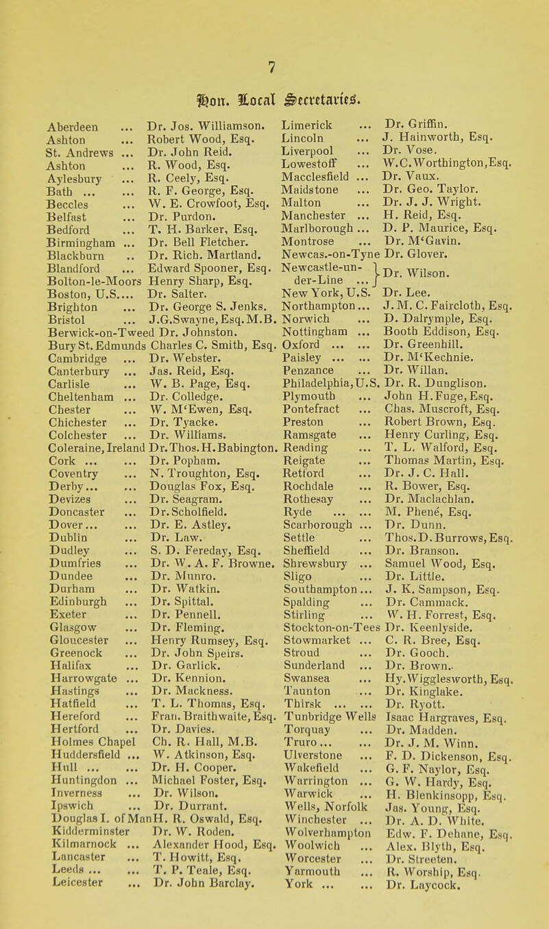 f^oii. Eocat Sncvttaviti. Dr. Jos. Williamson. Robert Wood, Esq. Dr. Jobn Reid. R. Wood, Esq. R. Ceely, Esq. R. F. George, Esq. W. E. Crowfoot, Esq. Dr. Purdon. T. H. Barker, Esq. Dr. Bell Fletcher. Dr. Rich. Martland. Edward Spooner, Esq. Henry Sharp, Esq. Dr. Salter. Dr. George S. Jenks. J.G.Swayne.Esq.M.B. Berwick-on-Tweed Dr. Johnston. Bury St. Edmunds Charles C. Smith, Esq. Aberdeen Ashton St. Andrews ... Ashton Aylesbury Bath Beccles Belfast Bedford Birmingham ... Blackburn Blandford Bolton-le-Moors Boston, U.S.... Brighton Bristol Cambridge Canterbury Carlisle Cheltenham Chester Chichester Colchester Dr. Webster. Jas. Reid, Esq. W. B. Page, Esq. Dr. Colledge. W. M'Ewen, Esq. Dr. Tyacke. Dr. Williams. Coleraine, Ireland Dr.Thos.H.Babington. Cork Coventry Derby Devizes Doncaster Dover... Dublin Dudley Dumfries Dundee Durham ... Edinburgh Exeter Glasgow Gloucester Greenock Halifax Harrowgate ... Hastings ... Hatfield Hereford Hertford Holmes Chapel Huddersfleld ... Hull Huntingdon ... Inverness ... Ipswich Dr. Popham, N. Troughton, Esq. Douglas Fox, Esq. Dr. Seagram. Dr.Scholfield. Dr. E. Astley. Dr. Law. S. D. Fereday, Esq. Dr. W. A. F. Browne. Dr. Munro. Dr. Watkin. Dr. Spittal. Dr. Pennell. Dr. Fleming. Henry Rumsey, Esq. Dr. John Speirs. Dr. Giirlick. Dr. Kennion. Dr. Mackness. T. L. Thomas, Esq. Fran. Braithwaite,Esq. Dr. Davies. Ch. R. Hall, M.B. W. Atkinson, Esq. Dr. H. Cooper. Michael Foster, Esq. Dr. Wilson. Dr. Durrant. Douglas I. ofManH. R. Oswald, Esq. Kidderminster Kilmarnock Lancaster Leeds ... Leicester Dr. W. Roden. Alexander Hood, Esq. T. Howitt, Esq. T. P. Teale, Esq. Dr. John Barclay. Limerick Lincoln Liverpool Lowestoff Macclesfield Maidstone Malton Manchester ... Marlborough ... Montrose Newcas.-on-Tyne Newcastle-un- 1 der-Line ...J New York, U.S. Northampton... Norwich Nottingham ... Oxford Paisley Penzance Philadelphia,U.S. Plymouth Pontefract Preston Ramsgate Reading Reigate Retford Rochdale Rothesay Ryde Scarborough ... Settle Sheffield Shrewsbury ... Sligo Southampton... Spalding Stirling Stockton-on-Tees Stowmarket ... Stroud Sunderland Swansea Taunton Thirsk Tunbridge Wells Torquay Truro Ulverstone Wakefield Warrington ... Warwick Wells, Norfolk Winchester ... Wolverhampton Woolwich Worcester Yarmouth York Dr. Griffin. J. Hainworth, Esq. Dr. Vose. W.C.Worthington.Esq. Dr. Vaux. Dr. Geo. Taylor. Dr. J. J. Wright. H. Reid, Esq. D. P. Maurice, Esq. Dr. M'Gavin. Dr. Glover. Dr. Wilson. Dr. Lee. J. M. C. Fairclotb, Esq. D. Dalrymple, Esq. Booth Eddison, Esq. Dr. Greenhill. Dr. M'Kechnie. Dr. Willan. Dr. R. Dunglison. John H.Fuge,Esq. Chas. Muscroft, Esq. Robert Brown, Esq. Henry Curling, Esq. T. L. Walford, Esq. Thomas Martin, Esq. Dr. J. C. Hall. R. Bower, Esq. Dr. Maclachlan. M. Phene, Esq. Dr. Dunn. Thos.D. Burrows, Esq. Dr. Branson. Samuel Wood, Esq. Dr. Little. J. K. Sampson, Esq. Dr. Cammack. W. H. Forrest, Esq. Dr. Keenlyside. C. R. Bree, Esq. Dr. Gooch. Dr. Brown.. Hy.WigglesAVorth, Esq. Dr. Kinglake. Dr. Ryott. Isaac Hargraves, Esq. Dr. Madden. Dr. J. M. Winn. F. D. Dickenson, Esq. G. F. Naylor, Esq. G. W. Hardy, Esq. H. Blenkinsopp, Esq. Jas. Young, Esq. Dr. A. D. White. Edw. F. Dehane, Esq. Alex. Blyth, Esq. I >r. Streeten. II. Worship, Esq. Dr. Laycock.