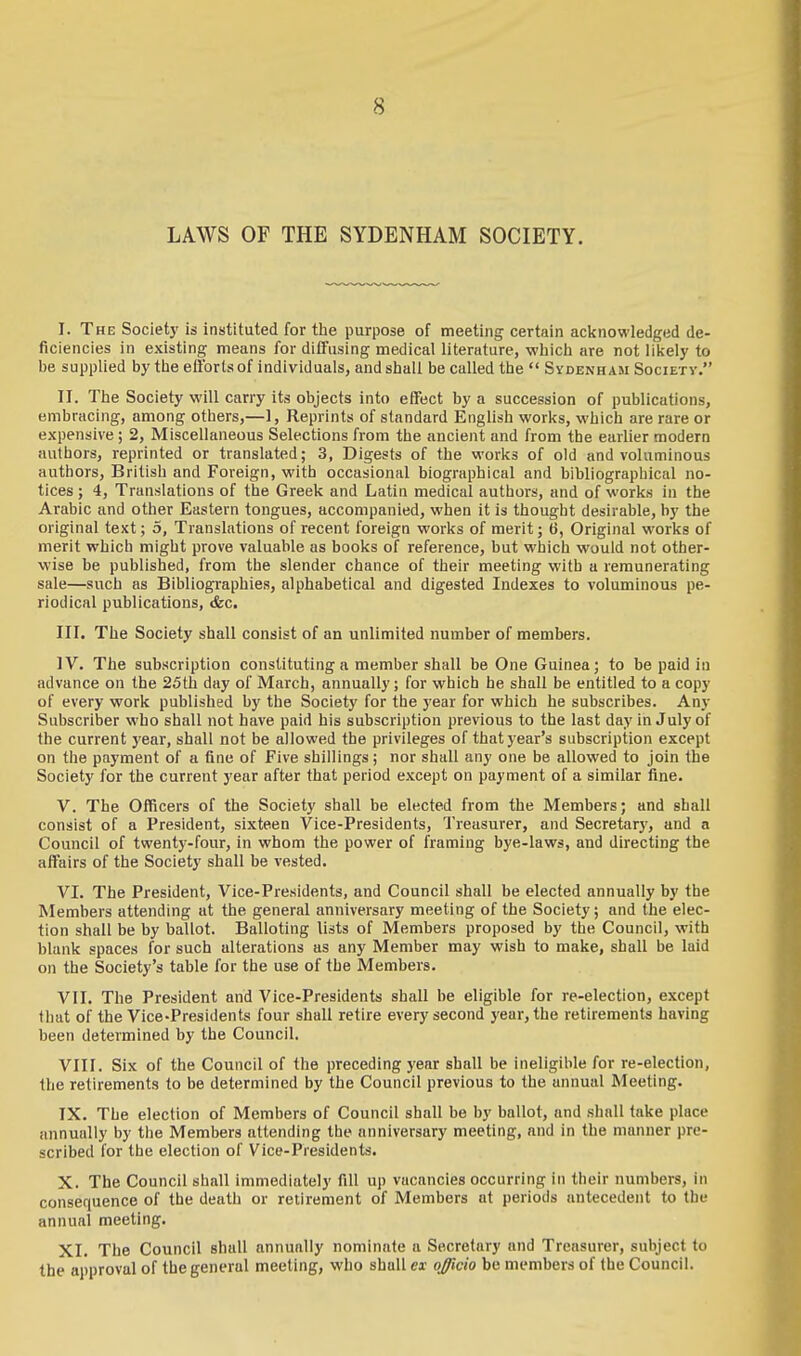 LAWS OF THE SYDENHAM SOCIETY. I. The Society is instituted for the purpose of meeting certain acknowledged de- ficiencies in existing means for diffusing medical literature, -which are not likely to be supplied by the efforts of individuals, and shall be called the  Sydenham Society. II. The Society will carry its objects into effect by a succession of publications, embracing, among others,—1, Reprints of standard English works, which are rare or expensive ; 2, Miscellaneous Selections from the ancient and from the earlier modern authors, reprinted or translated; 3, Digests of the works of old and voluminous authors, British and Foreign, with occasional biographical and bibliographical no- tices ; 4, Translations of the Greek and Latin medical authors, and of works in the Arabic and other Eastern tongues, accompanied, when it is thought desirable, by the original text; 5, Translations of recent foreign works of merit; 6, Original works of merit which might prove valuable as books of reference, but which would not other- wise be published, from the slender chance of their meeting with a remunerating sale—such as Bibliographies, alphabetical and digested Indexes to voluminous pe- riodical publications, &c. III. The Society shall consist of an unlimited number of members. IV. The subscription constituting a member shall be One Guinea; to be paid in advance on the 25th day of March, annually; for which he shall be entitled to a copy of every work published by the Society for the year for which he subscribes. Any Subscriber who shall not have paid his subscription previous to the last day in July of the current year, shall not be allowed the privileges of that year's subscription except on the payment of a fine of Five shillings; nor shall any one be allowed to join the Society for the current year after that period except on payment of a similar fine. V. The Officers of the Society shall be elected from the Members; and shall consist of a President, sixteen Vice-Presidents, Treasurer, and Secretary, and a Council of twenty-four, in whom the power of framing bye-laws, and directing the affairs of the Society shall be vested. VI. The President, Vice-Presidents, and Council shall be elected annually by the Members attending at the general anniversary meeting of the Society; and the elec- tion shall be by ballot. Balloting lists of Members proposed by the Council, with blank spaces for such alterations as any Member may wish to make, shall be laid on the Society's table for the use of the Members. VII. The President and Vice-Presidents shall be eligible for re-election, except that of the Vice-Presidents four shall retire every second year, the retirements having been determined by the Council. VIII. Six of the Council of the preceding year shall be ineligible for re-election, the retirements to be determined by the Council previous to the annual Meeting. IX. The election of Members of Council shall be by ballot, and shall take place annually by the Members attending the anniversary meeting, and in the manner pre- scribed for the election of Vice-Presidents. X. The Council shall immediately fill up vacancies occurring in their numbers, in consequence of the death or retirement of Members at periods antecedent to the annual meeting. XI. The Council shall annually nominate a Secretary and Treasurer, subject to the approval of the general meeting, who shall ex officio be members of the Council.