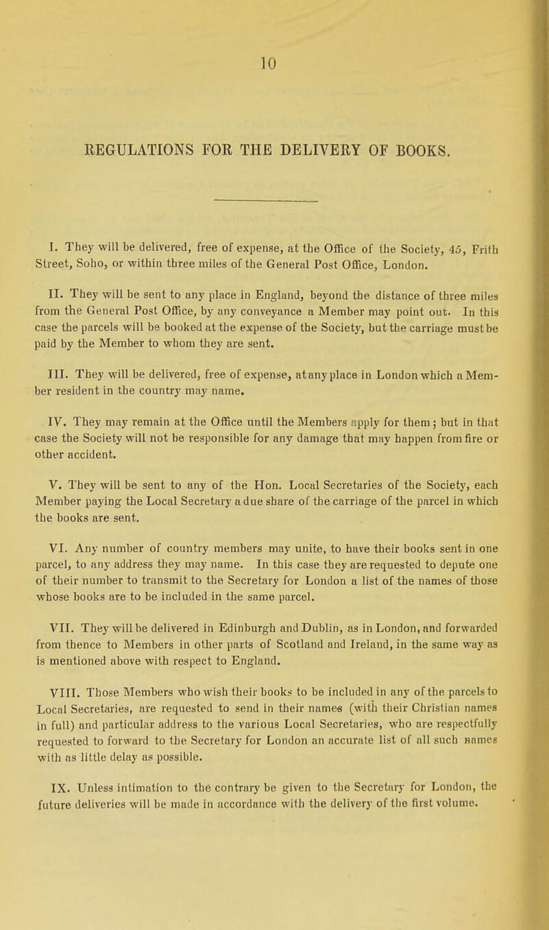 REGULATIONS FOR THE DELIVERY OF BOOKS. I. They will be delivered, free of expense, at the Office of the Society, 45, Frifh Street, Soho, or within three miles of the General Post Office, London. II. They will be sent to any place in England, beyond the distance of three miles from the General Post Office, by any conveyance a Member may point out. In this case the parcels will be booked at the expense of the Society, but the carriage must be paid by the Member to whom they are sent. III. They will be delivered, free of expense, atanyplace in London which a Mem- ber resident in the country may name. IV. Tbey may remain at the Office until the Members apply for them ; but in that case the Society will not be responsible for any damage that may happen from fire or other accident. V. They will be sent to any of the Hon. Local Secretaries of the Society, each Member paying the Local Secretary a due share of the carriage of the parcel in which the books are sent. VI. Any number of country members may unite, to have their books sent in one parcel, to any address they may name. In this case they are requested to depute one of their number to transmit to the Secretary for London a list of the names of those whose books are to be included in the same parcel. VII. They will be delivered in Edinburgh and Dublin, as in London, and forwarded from thence to Members in other parts of Scotland and Ireland, in the same way as is mentioned above with respect to England. VIII. Those Members who wish their books to be included in any of the parcels to Local Secretaries, are requested to send in their names (with their Christian names in full) and particular address to the various Local Secretaries, who are respectfully requested to forward to the Secretary for London an accurate list of all such names with as little delay as possible. IX. Unless intimation to the contrary be given to the Secretary for London, the future deliveries will be made in accordance with the delivery of the first volume.