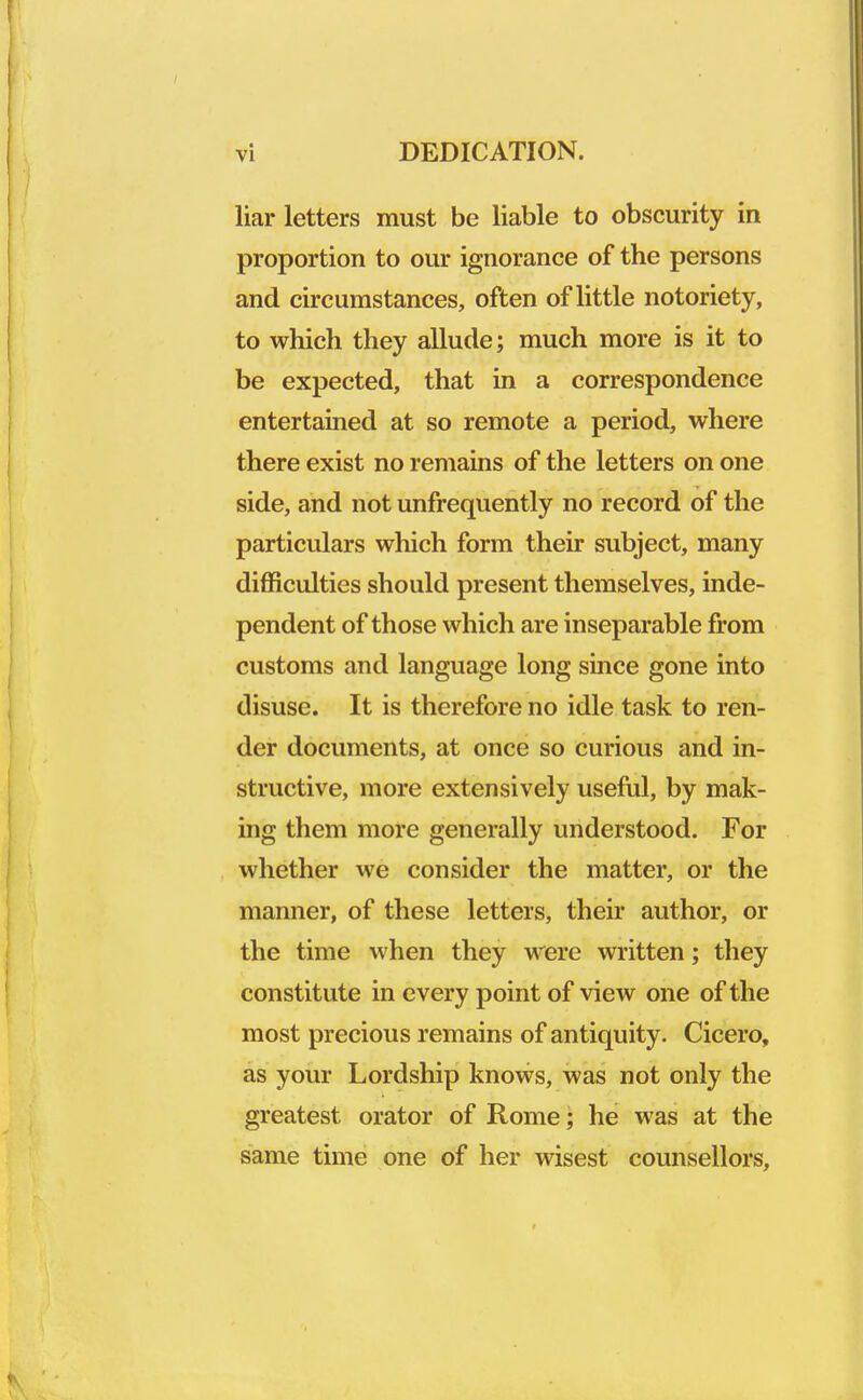 liar letters must be liable to obscurity in proportion to our ignorance of the persons and circumstances, often of little notoriety, to which they allude; much more is it to be expected, that in a correspondence entertained at so remote a period, where there exist no remains of the letters on one side, and not unfrequently no record of the particulars which form their subject, many difficulties should present themselves, inde- pendent of those which are inseparable from customs and language long since gone into disuse. It is therefore no idle task to ren- der documents, at once so curious and in- structive, more extensively useful, by mak- ing them more generally understood. For whether we consider the matter, or the manner, of these letters, their author, or the time when they were written; they constitute in every point of view one of the most precious remains of antiquity. Cicero, as your Lordship knows, was not only the greatest orator of Rome; he was at the same time one of her wisest counsellors,
