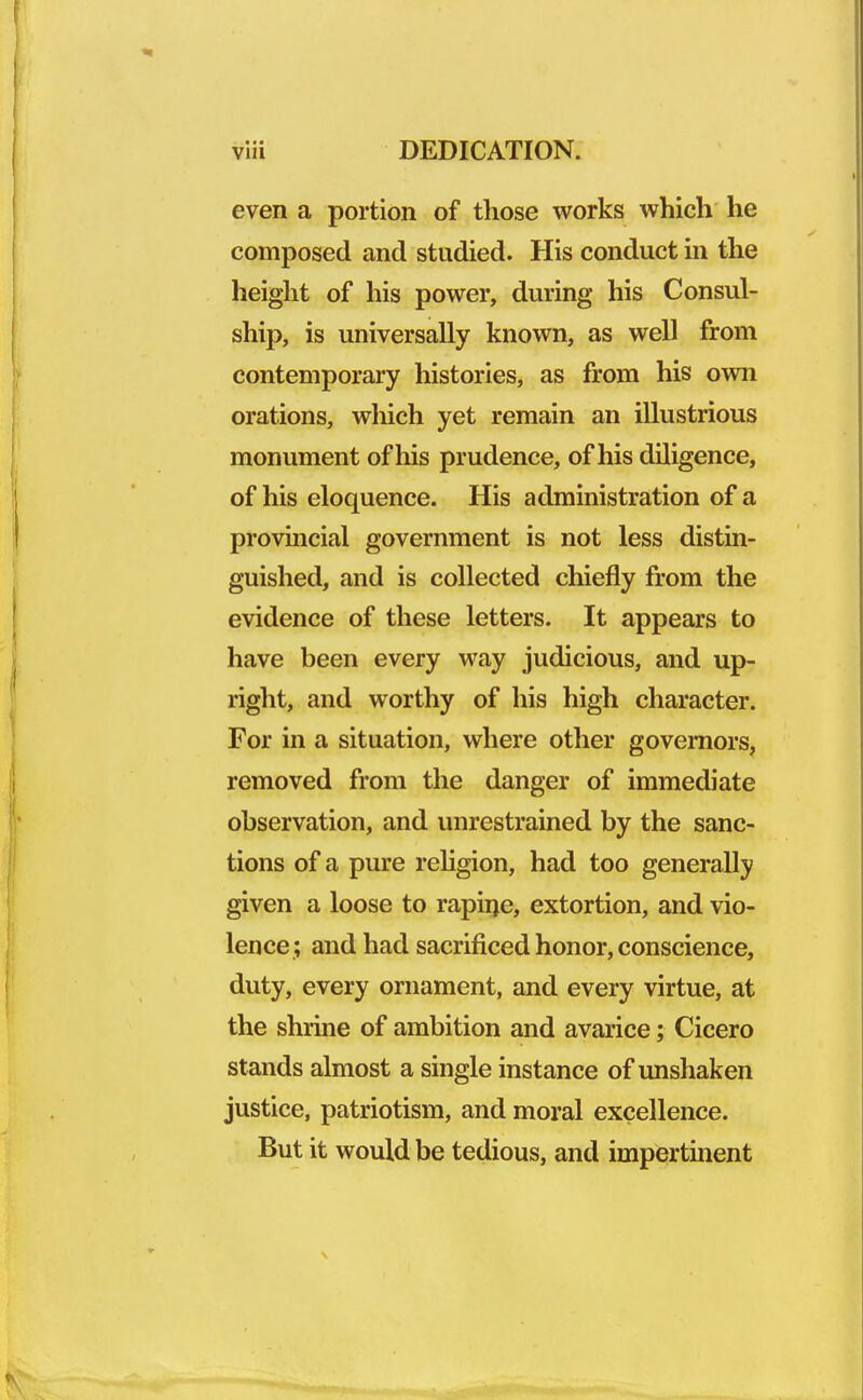 even a portion of those works which he composed and studied. His conduct in the height of his power, during his Consul- ship, is universally known, as well from contemporary histories, as from his own orations, which yet remain an illustrious monument of his prudence, of his diligence, of his eloquence. His administration of a provincial government is not less distin- guished, and is collected chiefly from the evidence of these letters. It appears to have been every way judicious, and up- right, and worthy of his high character. For in a situation, where other governors, removed from the danger of immediate observation, and unrestrained by the sanc- tions of a pure religion, had too generally given a loose to rapine, extortion, and vio- lence; and had sacrificed honor, conscience, duty, every ornament, and every virtue, at the shrine of ambition and avarice; Cicero stands almost a single instance of unshaken justice, patriotism, and moral excellence. But it would be tedious, and impertinent