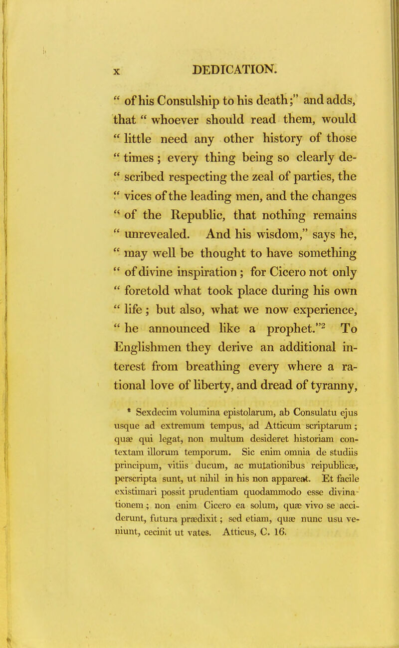  of his Consulship to his death; and adds, that  whoever should read them, would  little need any other history of those  times ; every thing being so clearly de-  scribed respecting the zeal of parties, the  vices of the leading men, and the changes '* of the Republic, that nothing remains  unrevealed. And his wisdom, says he,  may well be thought to have something  of divine inspiration ; for Cicero not only  foretold what took place during his own  life ; but also, what we now experience,  he announced like a prophet.2 To Englishmen they derive an additional in- terest from breathing every where a ra- tional love of liberty, and dread of tyranny, * Sexdecim volumina epistolarum, ab Consulatu ejus usque ad extremum tempus, ad Atticum scriptarum; qua? qui legat, non multum desideret historiam con- textam illorum temporum. Sic enim omnia de studiis principum, vitiis ducum, ac mutationibus reipublicae, perscripta sunt, ut nihil in his non appareat. Et facile existimari possit prudentiam quodammodo esse divina- tionem; non enim Cicero ea solum, quae vivo se acci- derunt, futura pra?dixit; sed etiam, qua? nunc usu ve- niunt, cecinit ut vates. Atticus, C. 16.