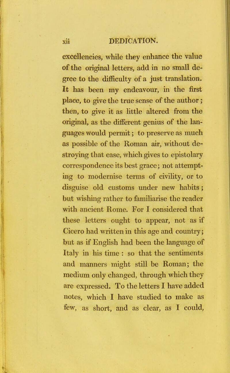 excellencies, while they enhance the value of the original letters, add in no small de- gree to the difficulty of a just translation. It has been my endeavour, in the first place, to give the true sense of the author; then, to give it as little altered from the original, as the different genius of the lan- guages would permit; to preserve as much as possible of the Roman air, without de- stroying that ease, which gives to epistolary correspondence its best grace; not attempt- ing to modernise terms of civility, or to disguise old customs under new habits; but wishing rather to familiarise the reader with ancient Rome. For I considered that these letters ought to appear, not as if Cicero had written in this age and country; but as if English had been the language of Italy in his time : so that the sentiments and manners might still be Roman; the medium only changed, through which they are expressed. To the letters I have added notes, which I have studied to make as few, as short, and as clear, as I could,