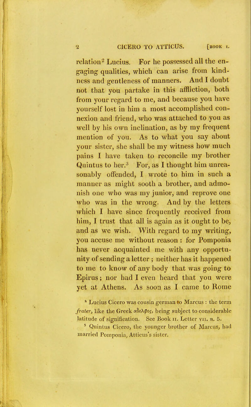 relation2 Lucius. For he possessed all the en- gaging qualities, which can arise from kind- ness and gentleness of manners. And I doubt not that you partake in this affliction, both from your regard to me, and because you have yourself lost in him a most accomplished con- nexion and friend, who was attached to you as well by his own inclination, as by my frequent mention of you. As to what you say about your sister, she shall be my witness how much pains I have taken to reconcile my brother Quintus to her.3 For, as I thought him unrea- sonably offended, I wrote to him in such a manner as might sooth a brother, and admo- nish one who was my junior, and reprove one who was in the wrong. And by the letters which I have since frequently received from him, I trust that all is again as it ought to be, and as we wish. With regard to my writing, you accuse me without reason : for Pomponia has never acquainted me with any opportu- nity of sending a letter ; neither has it happened to me to know of any body that was going to Epirus; nor had I even heard that you were yet at Athens. As soon as I came to Rome * Lucius Cicero was cousin german to Marcus : the term frater, like the Greek cSs\<pog, being subject to considerable latitude of signification. See Book n, Letter yn, n. 5. 5 Quintus Cicero, the younger brother of Marcus, had married Pomponia, Atticus's sister.