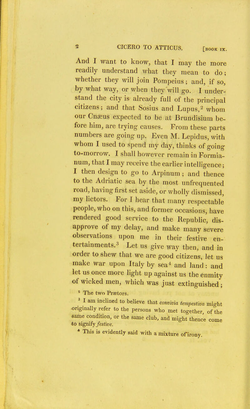 And I want to know, that I may the more readily understand what they mean to do; whether they will join Pompeius; and, if so, by what way, or when they'will go. I under- stand the city is already full of the principal citizens; and that Sosius and Lupus,2 whom our Cnseus expected to be at Brundisium be- fore him, are trying causes. From these parts numbers are going up. Even M. Lepidus, with whom I used to spend my day, thinks of going to-morrow. I shall however remain in Formia- num, that I may receive the earlier intelligence; I then design to go to Arpinum ; and thence to the Adriatic sea by the most unfrequented road, having first set aside, or wholly dismissed, my lictors. For I hear that many respectable people, who on this, and former occasions, have rendered good service to the Republic, dis- approve of my delay, and make many severe observations upon me in their festive en- tertainments.3 Let us give way then, and in order to shew that we are good citizens, let us make war upon Italy by sea4 and land: and let us once more light up against us the enmity of wicked men, which was just extinguished; e The two Praetors. 3 I am inclined to believe that convivia tempestiva might originally refer to the persons who met together of the same condition, or the same club, and might thence come to signify festive. * This is evidently said with a mixture of irony.